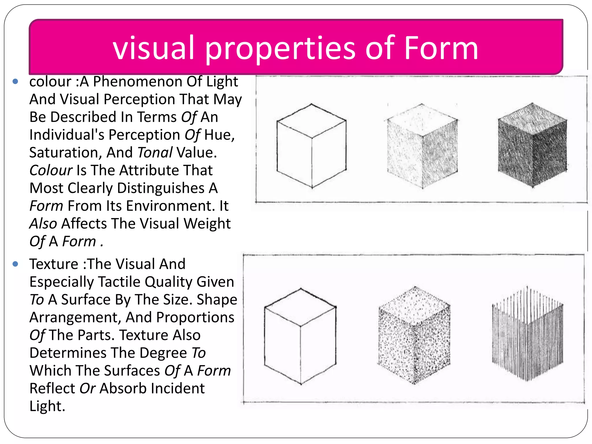  colour :A Phenomenon Of Light
And Visual Perception That May
Be Described In Terms Of An
Individual's Perception Of Hue,
Saturation, And Tonal Value.
Colour Is The Attribute That
Most Clearly Distinguishes A
Form From Its Environment. It
Also Affects The Visual Weight
Of A Form .
 Texture :The Visual And
Especially Tactile Quality Given
To A Surface By The Size. Shape,
Arrangement, And Proportions
Of The Parts. Texture Also
Determines The Degree To
Which The Surfaces Of A Form
Reflect Or Absorb Incident
Light.
visual properties of Form
 