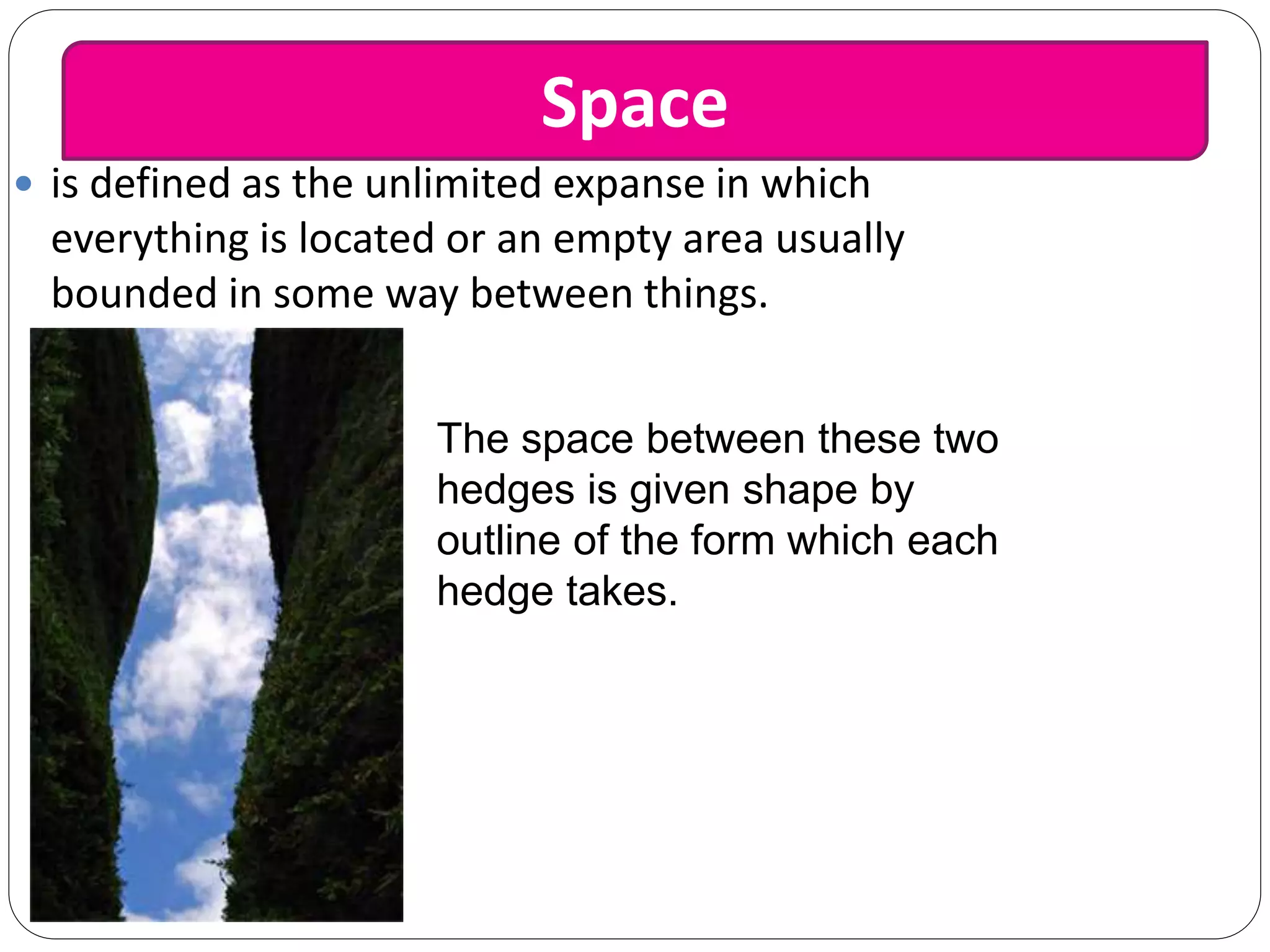  is defined as the unlimited expanse in which
everything is located or an empty area usually
bounded in some way between things.
The space between these two
hedges is given shape by
outline of the form which each
hedge takes.
Space
 