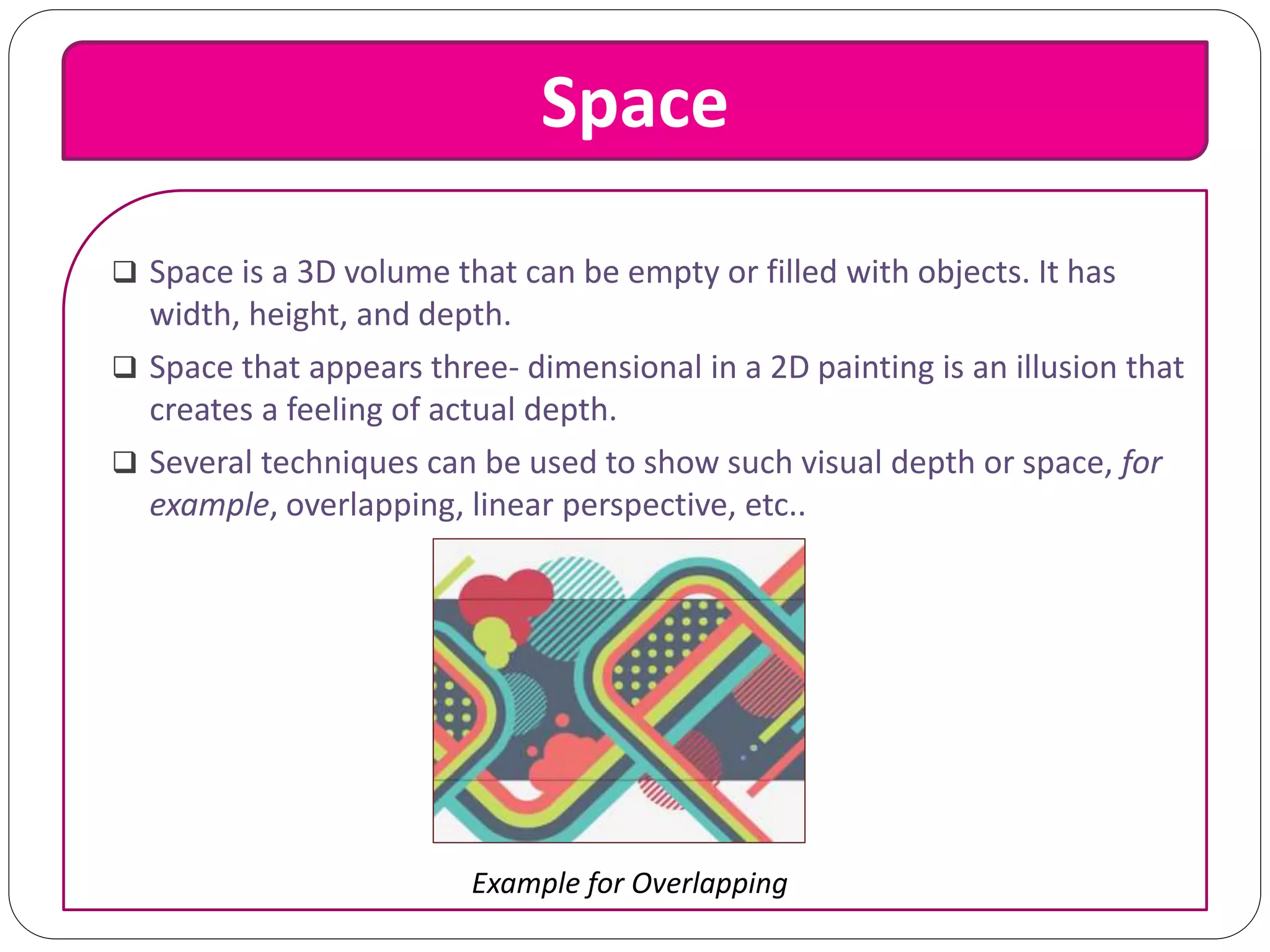 Space
 Space is a 3D volume that can be empty or filled with objects. It has
width, height, and depth.
 Space that appears three- dimensional in a 2D painting is an illusion that
creates a feeling of actual depth.
 Several techniques can be used to show such visual depth or space, for
example, overlapping, linear perspective, etc..
Example for Overlapping
 