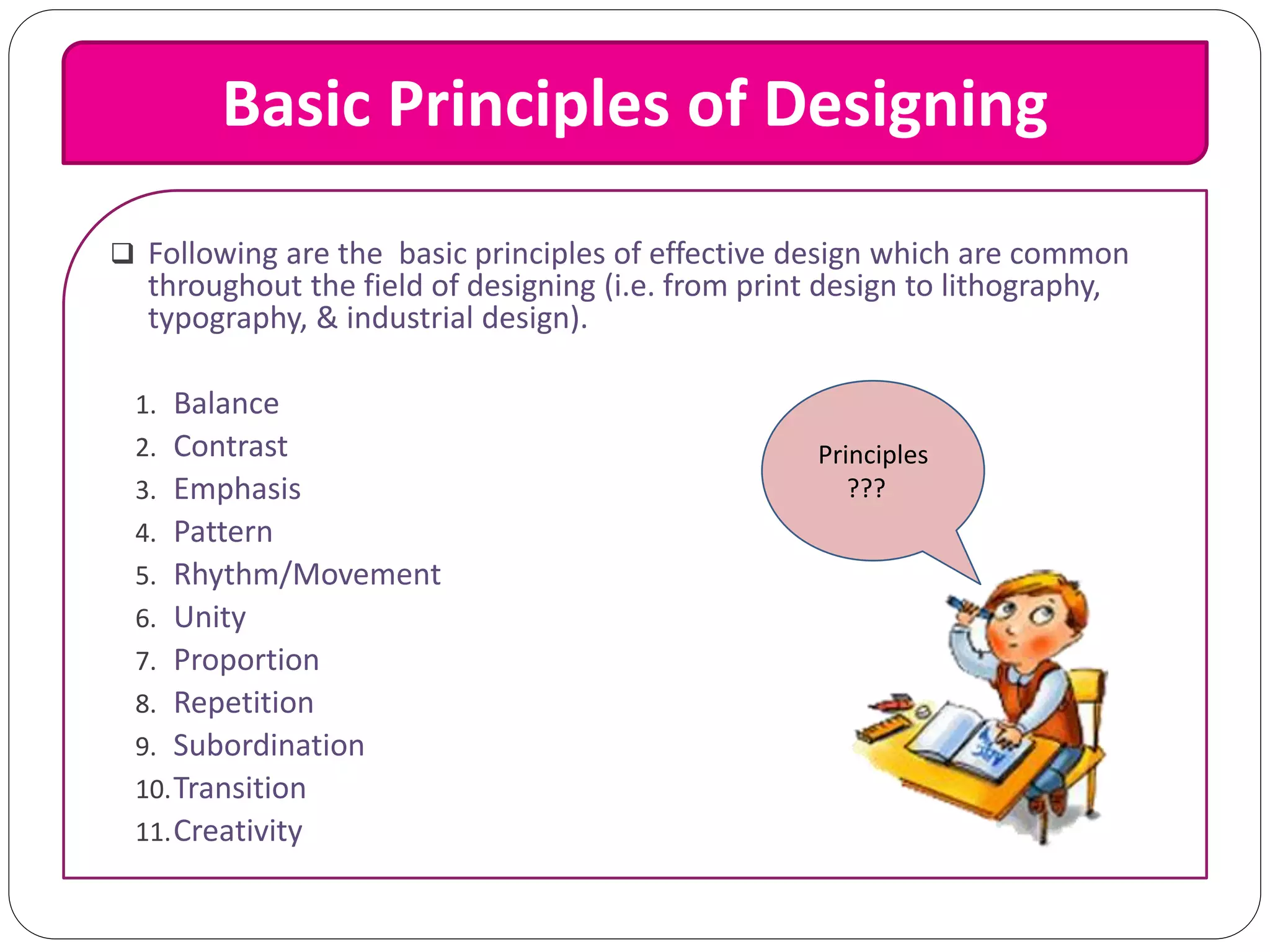 Basic Principles of Designing
 Following are the basic principles of effective design which are common
throughout the field of designing (i.e. from print design to lithography,
typography, & industrial design).
1. Balance
2. Contrast
3. Emphasis
4. Pattern
5. Rhythm/Movement
6. Unity
7. Proportion
8. Repetition
9. Subordination
10.Transition
11.Creativity
Principles
???
 