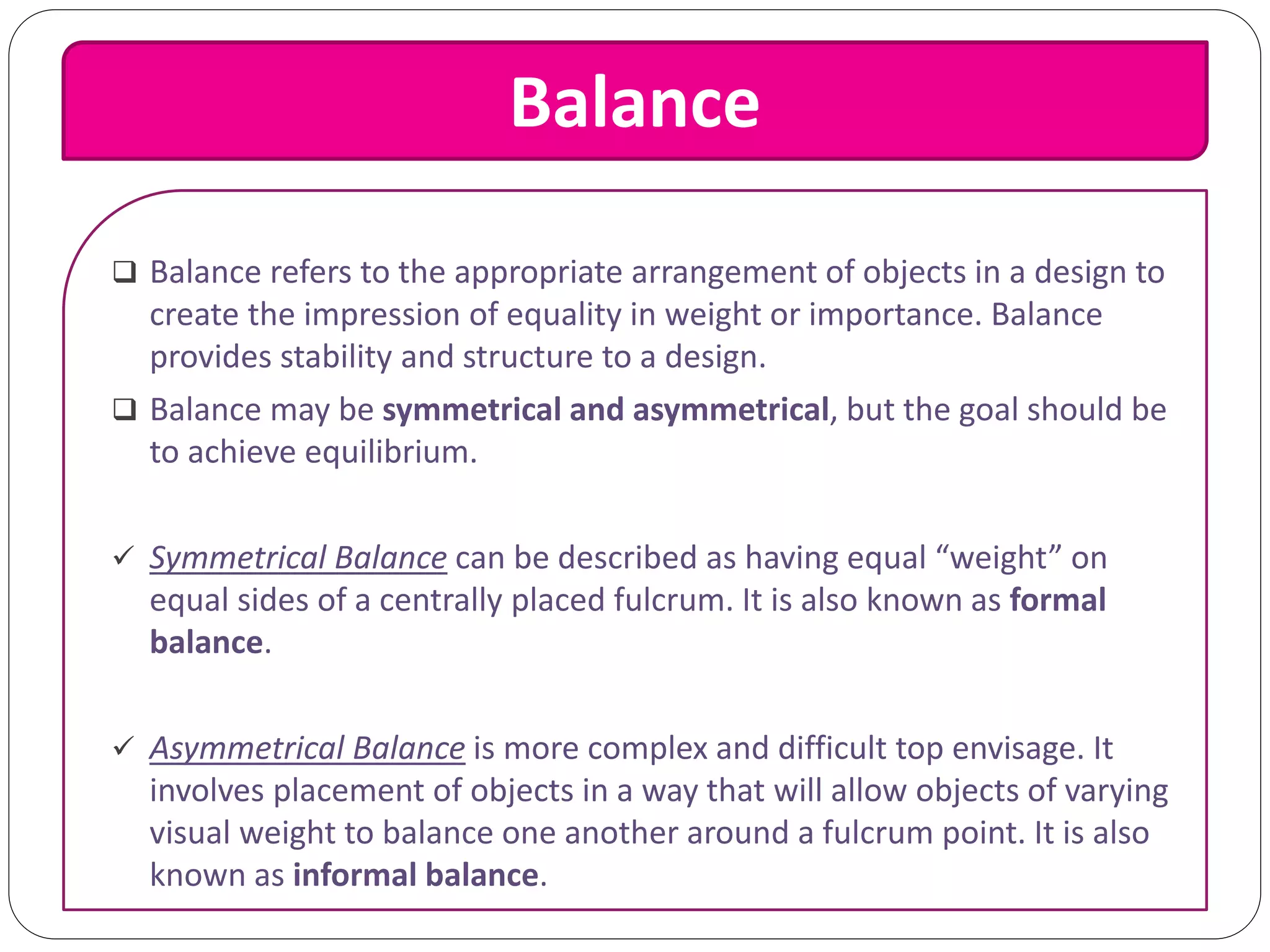 Balance
 Balance refers to the appropriate arrangement of objects in a design to
create the impression of equality in weight or importance. Balance
provides stability and structure to a design.
 Balance may be symmetrical and asymmetrical, but the goal should be
to achieve equilibrium.
 Symmetrical Balance can be described as having equal “weight” on
equal sides of a centrally placed fulcrum. It is also known as formal
balance.
 Asymmetrical Balance is more complex and difficult top envisage. It
involves placement of objects in a way that will allow objects of varying
visual weight to balance one another around a fulcrum point. It is also
known as informal balance.
 