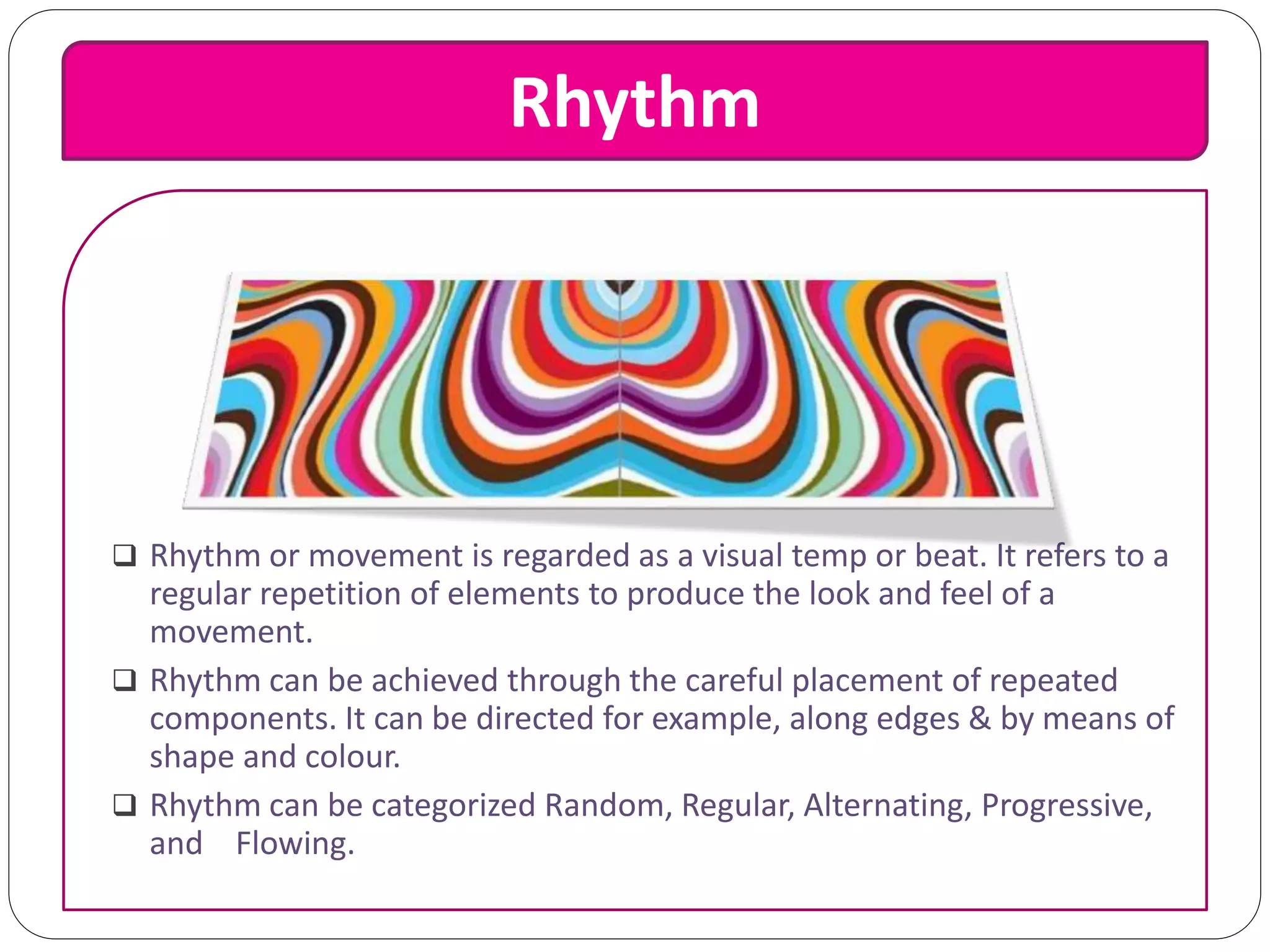Rhythm
 Rhythm or movement is regarded as a visual temp or beat. It refers to a
regular repetition of elements to produce the look and feel of a
movement.
 Rhythm can be achieved through the careful placement of repeated
components. It can be directed for example, along edges & by means of
shape and colour.
 Rhythm can be categorized Random, Regular, Alternating, Progressive,
and Flowing.
 