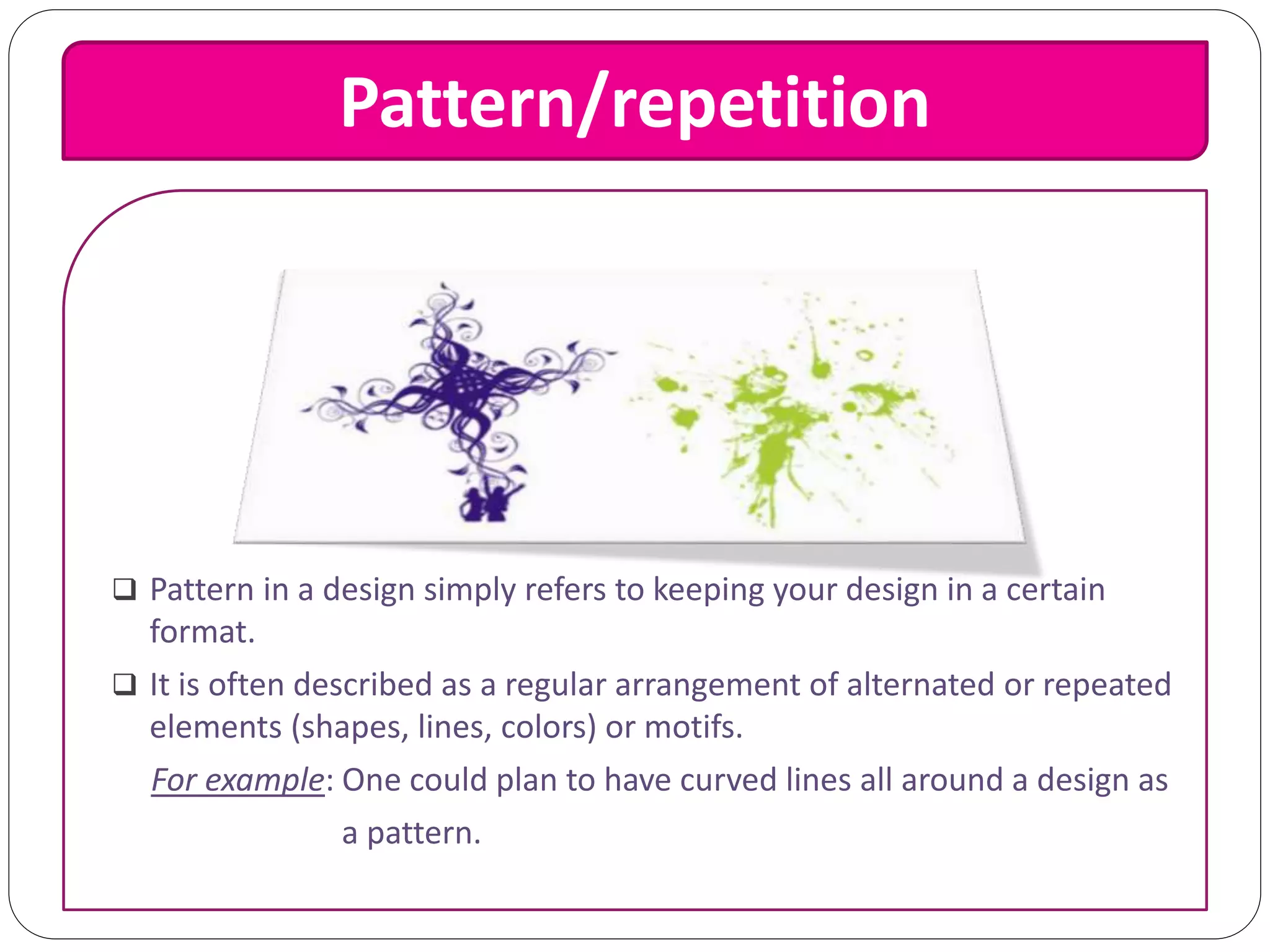 Pattern/repetition
 Pattern in a design simply refers to keeping your design in a certain
format.
 It is often described as a regular arrangement of alternated or repeated
elements (shapes, lines, colors) or motifs.
For example: One could plan to have curved lines all around a design as
a pattern.
 