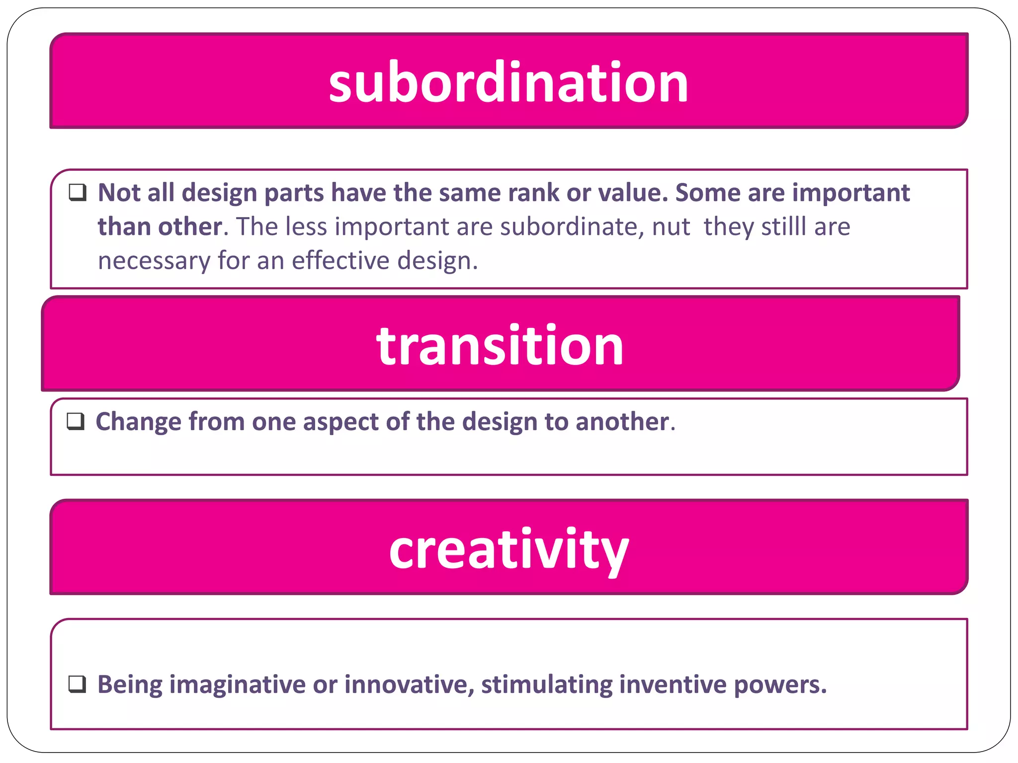 subordination
 Not all design parts have the same rank or value. Some are important
than other. The less important are subordinate, nut they stilll are
necessary for an effective design.
transition
 Change from one aspect of the design to another.
creativity
 Being imaginative or innovative, stimulating inventive powers.
 