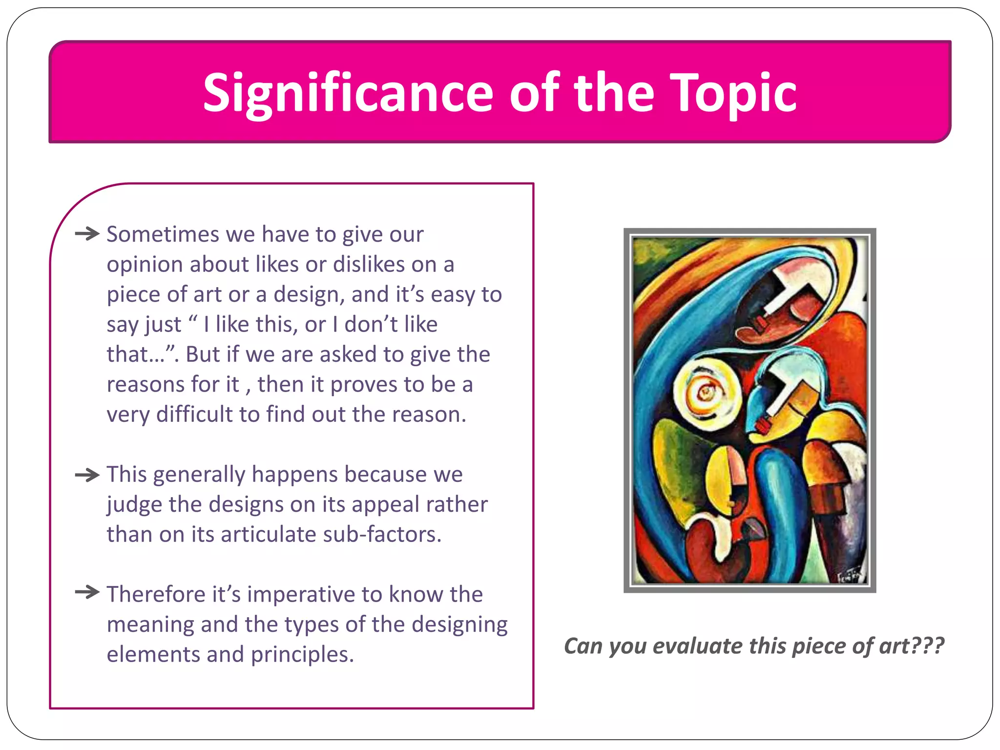 Significance of the Topic
Sometimes we have to give our
opinion about likes or dislikes on a
piece of art or a design, and it’s easy to
say just “ I like this, or I don’t like
that…”. But if we are asked to give the
reasons for it , then it proves to be a
very difficult to find out the reason.
This generally happens because we
judge the designs on its appeal rather
than on its articulate sub-factors.
Therefore it’s imperative to know the
meaning and the types of the designing
elements and principles. Can you evaluate this piece of art???
 