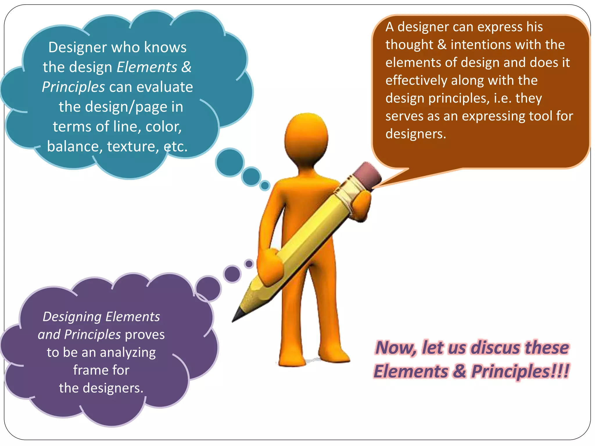 Designing Elements
and Principles proves
to be an analyzing
frame for
the designers.
A designer can express his
thought & intentions with the
elements of design and does it
effectively along with the
design principles, i.e. they
serves as an expressing tool for
designers.
Designer who knows
the design Elements &
Principles can evaluate
the design/page in
terms of line, color,
balance, texture, etc.
Now, let us discus these
Elements & Principles!!!
 