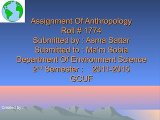 Assignment Of Anthropology
Roll # 1774
Submitted by : Asma Sattar
Submitted to : Ma’m Sobia
Department Of Environment Science
2nd Semester : 2011-2015
GCUF

Created by :
1

 