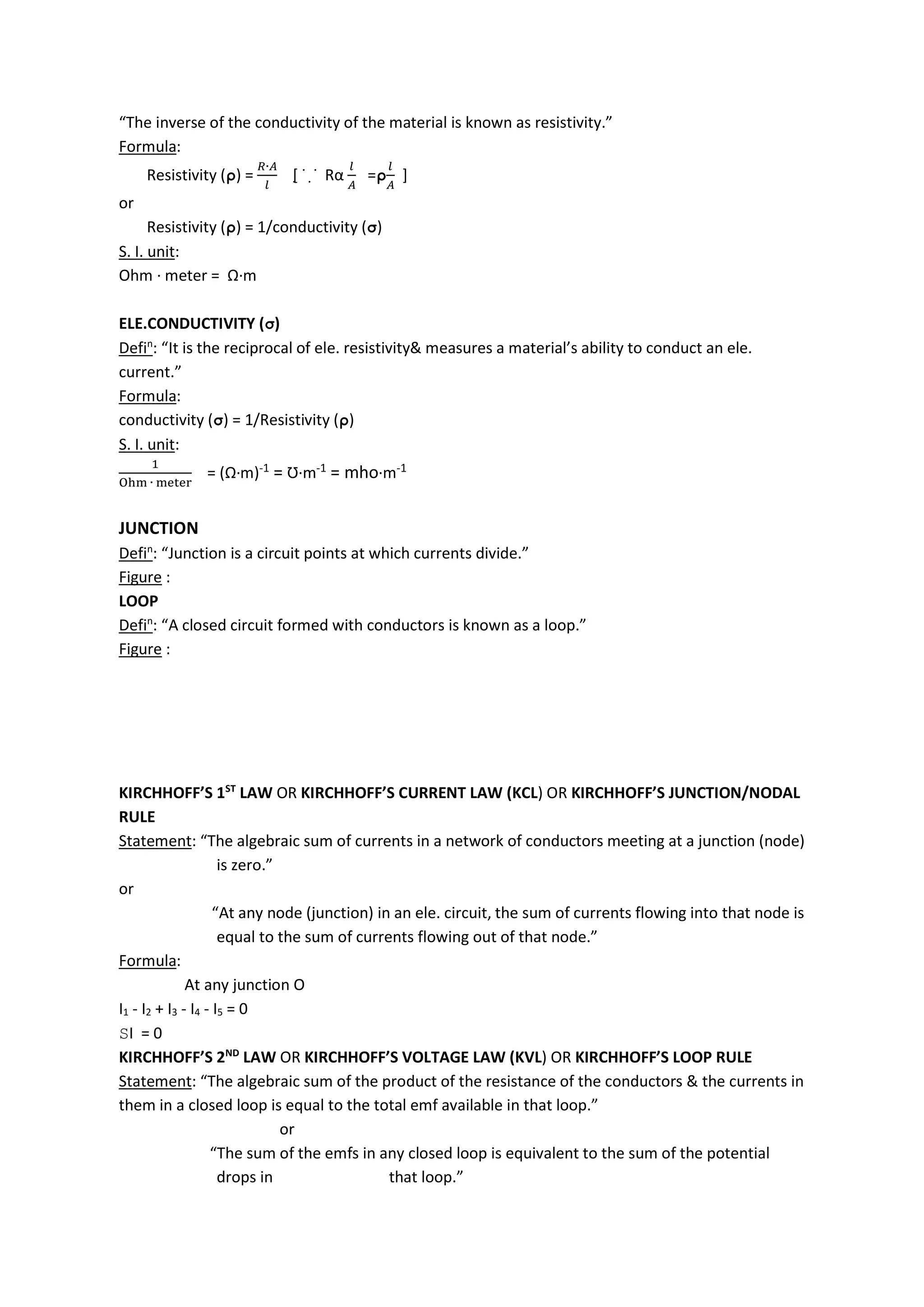 “The inverse of the conductivity of the material is known as resistivity.”
Formula:
Resistivity (ρ) =
∙
[̣ ˙ ̣˙ Rα =ρ ]
or
Resistivity (ρ) = 1/conductivity (σ)
S. I. unit:
Ohm ∙ meter = Ω∙m
ELE.CONDUCTIVITY (σ)
Defin
: “It is the reciprocal of ele. resistivity& measures a material’s ability to conduct an ele.
current.”
Formula:
conductivity (σ) = 1/Resistivity (ρ)
S. I. unit:
∙
= (Ω∙m)-1 = Ʊ∙m-1 = mho∙m-1
JUNCTION
Defin
: “Junction is a circuit points at which currents divide.”
Figure :
LOOP
Defin
: “A closed circuit formed with conductors is known as a loop.”
Figure :
KIRCHHOFF’S 1ST
LAW OR KIRCHHOFF’S CURRENT LAW (KCL) OR KIRCHHOFF’S JUNCTION/NODAL
RULE
Statement: “The algebraic sum of currents in a network of conductors meeting at a junction (node)
is zero.”
or
“At any node (junction) in an ele. circuit, the sum of currents flowing into that node is
equal to the sum of currents flowing out of that node.”
Formula:
At any junction O
I1 - I2 + I3 - I4 - I5 = 0
SI = 0
KIRCHHOFF’S 2ND
LAW OR KIRCHHOFF’S VOLTAGE LAW (KVL) OR KIRCHHOFF’S LOOP RULE
Statement: “The algebraic sum of the product of the resistance of the conductors & the currents in
them in a closed loop is equal to the total emf available in that loop.”
or
“The sum of the emfs in any closed loop is equivalent to the sum of the potential
drops in that loop.”
 