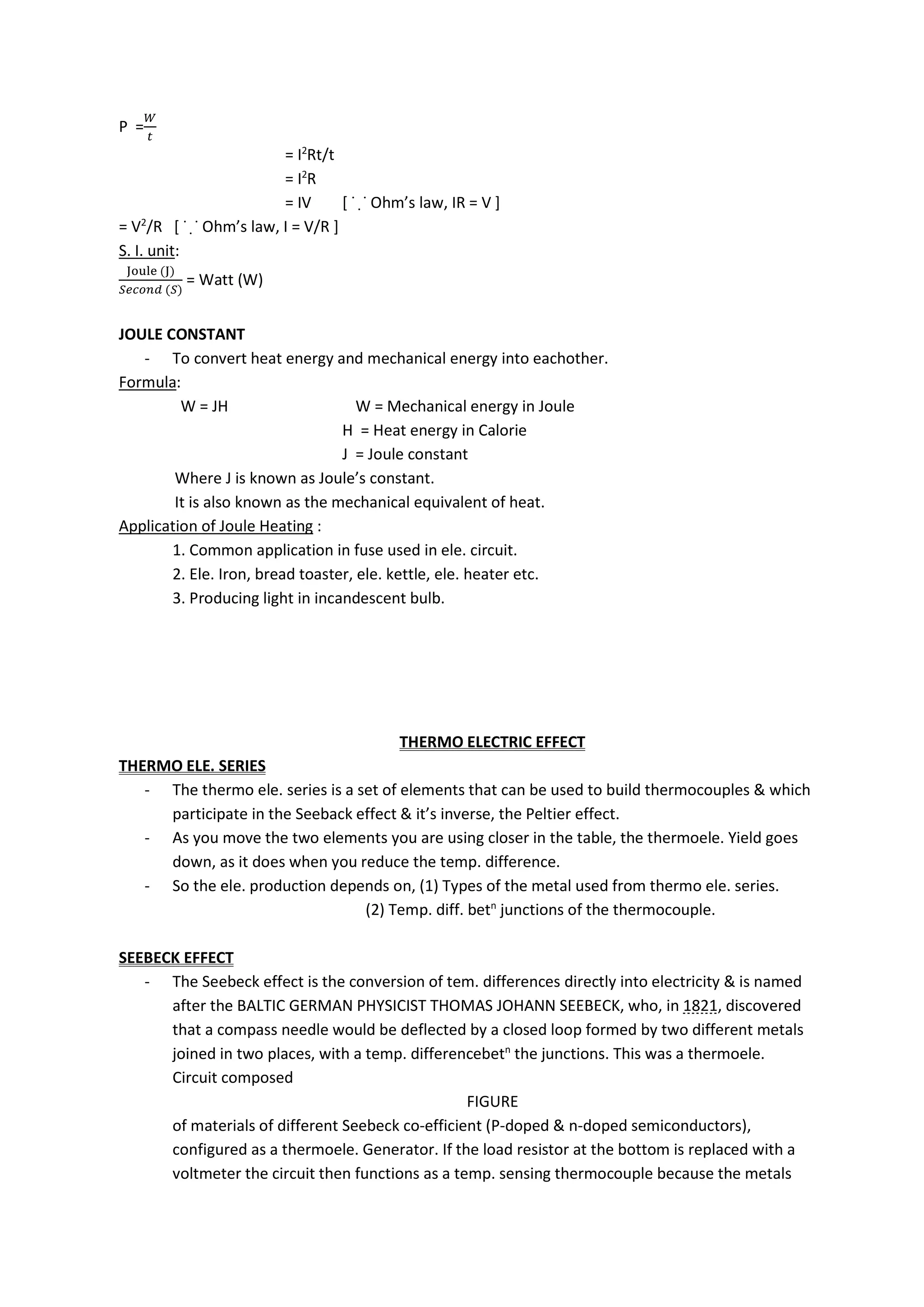 P =
= I2
Rt/t
= I2
R
= IV [ ˙ ̣˙ Ohm’s law, IR = V ]
= V2
/R [ ˙ ̣˙ Ohm’s law, I = V/R ]
S. I. unit:
( )
( )
= Watt (W)
JOULE CONSTANT
- To convert heat energy and mechanical energy into eachother.
Formula:
W = JH W = Mechanical energy in Joule
H = Heat energy in Calorie
J = Joule constant
Where J is known as Joule’s constant.
It is also known as the mechanical equivalent of heat.
Application of Joule Heating :
1. Common application in fuse used in ele. circuit.
2. Ele. Iron, bread toaster, ele. kettle, ele. heater etc.
3. Producing light in incandescent bulb.
THERMO ELECTRIC EFFECT
THERMO ELE. SERIES
- The thermo ele. series is a set of elements that can be used to build thermocouples & which
participate in the Seeback effect & it’s inverse, the Peltier effect.
- As you move the two elements you are using closer in the table, the thermoele. Yield goes
down, as it does when you reduce the temp. difference.
- So the ele. production depends on, (1) Types of the metal used from thermo ele. series.
(2) Temp. diff. betn
junctions of the thermocouple.
SEEBECK EFFECT
- The Seebeck effect is the conversion of tem. differences directly into electricity & is named
after the BALTIC GERMAN PHYSICIST THOMAS JOHANN SEEBECK, who, in 1821, discovered
that a compass needle would be deflected by a closed loop formed by two different metals
joined in two places, with a temp. differencebetn
the junctions. This was a thermoele.
Circuit composed
FIGURE
of materials of different Seebeck co-efficient (P-doped & n-doped semiconductors),
configured as a thermoele. Generator. If the load resistor at the bottom is replaced with a
voltmeter the circuit then functions as a temp. sensing thermocouple because the metals
 