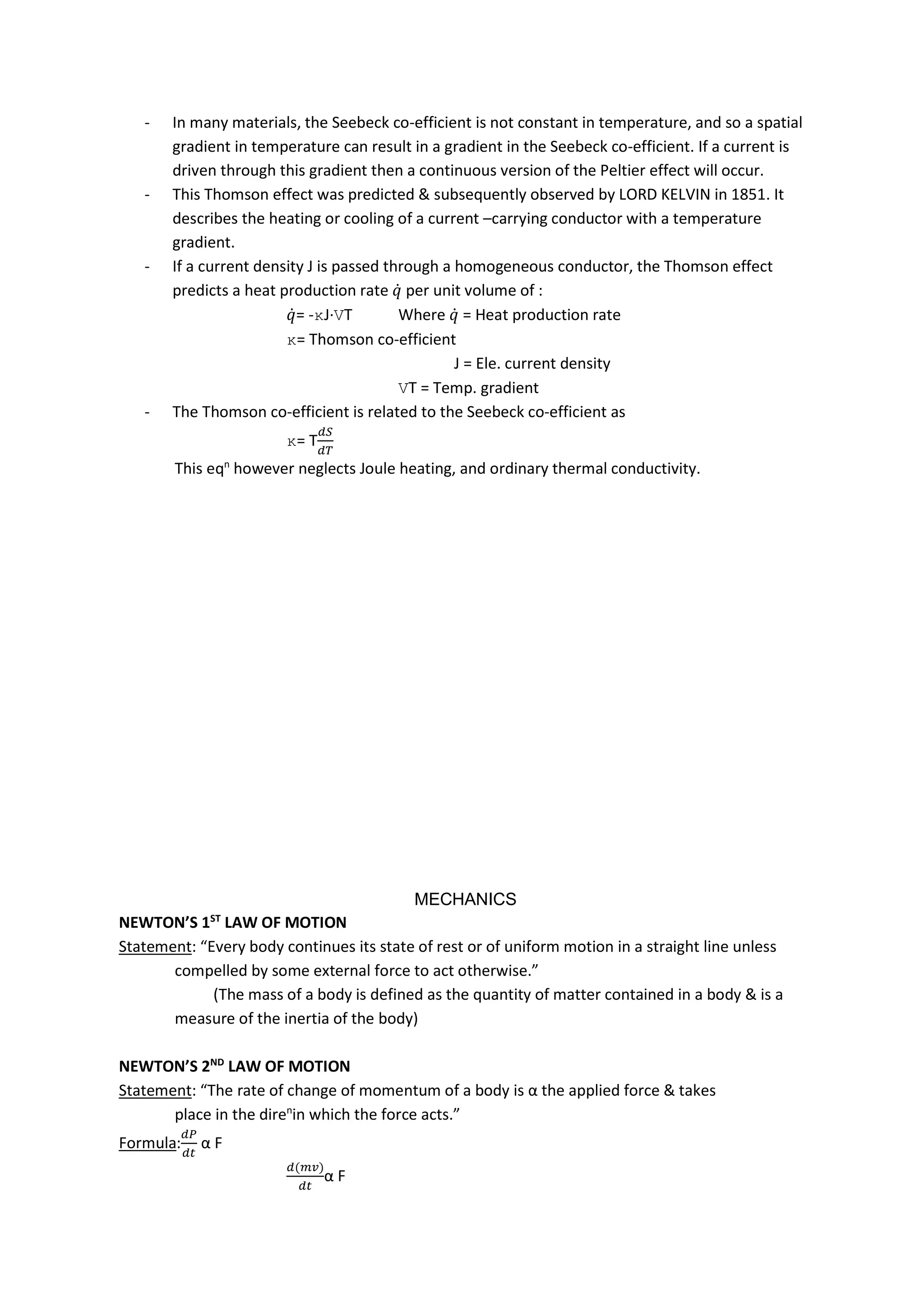 - In many materials, the Seebeck co-efficient is not constant in temperature, and so a spatial
gradient in temperature can result in a gradient in the Seebeck co-efficient. If a current is
driven through this gradient then a continuous version of the Peltier effect will occur.
- This Thomson effect was predicted & subsequently observed by LORD KELVIN in 1851. It
describes the heating or cooling of a current –carrying conductor with a temperature
gradient.
- If a current density J is passed through a homogeneous conductor, the Thomson effect
predicts a heat production rate 𝑞̇ per unit volume of :
𝑞̇= -κJ∙VT Where 𝑞̇ = Heat production rate
κ= Thomson co-efficient
J = Ele. current density
VT = Temp. gradient
- The Thomson co-efficient is related to the Seebeck co-efficient as
κ= T
This eqn
however neglects Joule heating, and ordinary thermal conductivity.
MECHANICS
NEWTON’S 1ST
LAW OF MOTION
Statement: “Every body continues its state of rest or of uniform motion in a straight line unless
compelled by some external force to act otherwise.”
(The mass of a body is defined as the quantity of matter contained in a body & is a
measure of the inertia of the body)
NEWTON’S 2ND
LAW OF MOTION
Statement: “The rate of change of momentum of a body is α the applied force & takes
place in the diren
in which the force acts.”
Formula: α F
( )
α F
 