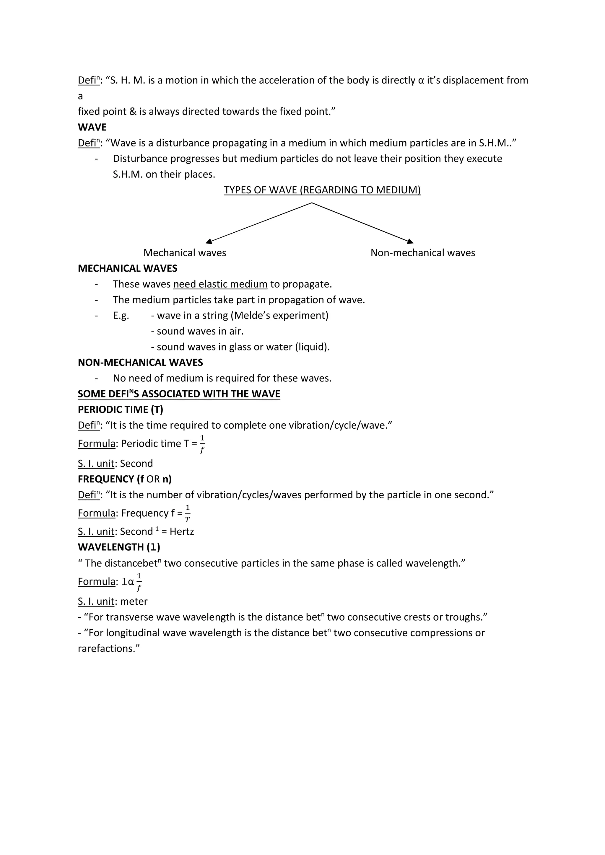 Defin
: “S. H. M. is a motion in which the acceleration of the body is directly α it’s displacement from
a
fixed point & is always directed towards the fixed point.”
WAVE
Defin
: “Wave is a disturbance propagating in a medium in which medium particles are in S.H.M..”
- Disturbance progresses but medium particles do not leave their position they execute
S.H.M. on their places.
TYPES OF WAVE (REGARDING TO MEDIUM)
Mechanical waves Non-mechanical waves
MECHANICAL WAVES
- These waves need elastic medium to propagate.
- The medium particles take part in propagation of wave.
- E.g. - wave in a string (Melde’s experiment)
- sound waves in air.
- sound waves in glass or water (liquid).
NON-MECHANICAL WAVES
- No need of medium is required for these waves.
SOME DEFIN
S ASSOCIATED WITH THE WAVE
PERIODIC TIME (T)
Defin
: “It is the time required to complete one vibration/cycle/wave.”
Formula: Periodic time T =
S. I. unit: Second
FREQUENCY (f OR n)
Defin
: “It is the number of vibration/cycles/waves performed by the particle in one second.”
Formula: Frequency f =
S. I. unit: Second-1
= Hertz
WAVELENGTH (l)
“ The distancebetn
two consecutive particles in the same phase is called wavelength.”
Formula: lα
S. I. unit: meter
- “For transverse wave wavelength is the distance betn
two consecutive crests or troughs.”
- “For longitudinal wave wavelength is the distance betn
two consecutive compressions or
rarefactions.”
 