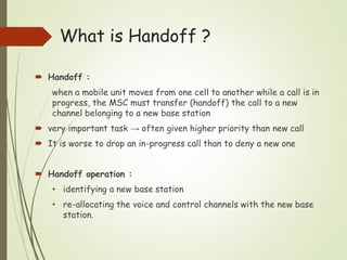  Handoff :
when a mobile unit moves from one cell to another while a call is in
progress, the MSC must transfer (handoff) the call to a new
channel belonging to a new base station
 very important task → often given higher priority than new call
 It is worse to drop an in-progress call than to deny a new one
 Handoff operation :
• identifying a new base station
• re-allocating the voice and control channels with the new base
station.
What is Handoff ?
 