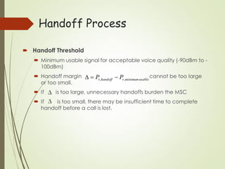 Handoff Process
 Handoff Threshold
 Minimum usable signal for acceptable voice quality (-90dBm to -
100dBm)
 Handoff margin cannot be too large
or too small.
 If is too large, unnecessary handoffs burden the MSC
 If is too small, there may be insufficient time to complete
handoff before a call is lost.
usableminimum,, rhandoffr PP 
 