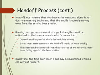  Handoff must ensure that the drop in the measured signal is not
due to momentary fading and that the mobile is actually moving
away from the serving base station.
 Running average measurement of signal strength should be
optimized so that unnecessary handoffs are avoided.
• Depends on the speed at which the vehicle is moving.
• Steep short term average -> the hand off should be made quickly
• The speed can be estimated from the statistics of the received short-
term fading signal at the base station
 Dwell time: the time over which a call may be maintained within a
cell without handoff.
Handoff Process (cont.)
 