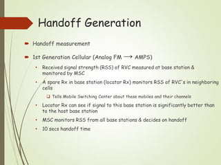 Handoff Generation
 Handoff measurement
 1st Generation Cellular (Analog FM → AMPS)
• Received signal strength (RSS) of RVC measured at base station &
monitored by MSC
• A spare Rx in base station (locator Rx) monitors RSS of RVC's in neighboring
cells
 Tells Mobile Switching Center about these mobiles and their channels
• Locator Rx can see if signal to this base station is significantly better than
to the host base station
• MSC monitors RSS from all base stations & decides on handoff
• 10 secs handoff time
 