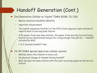 Handoff Generation (Cont.)
 2nd Generation Cellular w/ digital TDMA (GSM, IS-136)
• Mobile Assisted HandOffs (MAHO)
• important advancement
• The mobile measures the RSS of the FCC’s from adjacent base stations &
reports back to serving base station
• if Rx power from new base station > Rx power from serving (current) base
station by pre-determined margin for a long enough time period → handoff
initiated by MSC
• 1 to 2 seconds handoff time
 IS-95 CDMA spread spectrum cellular system
• Mobiles share the channel in every cell.
• No physical change of channel during handoff
• MSC decides the base station with the best receiving signal as the service
station
 