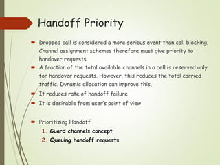  Dropped call is considered a more serious event than call blocking.
Channel assignment schemes therefore must give priority to
handover requests.
 A fraction of the total available channels in a cell is reserved only
for handover requests. However, this reduces the total carried
traffic. Dynamic allocation can improve this.
 It reduces rate of handoff failure
 It is desirable from user’s point of view
 Prioritizing Handoff
1. Guard channels concept
2. Queuing handoff requests
Handoff Priority
 