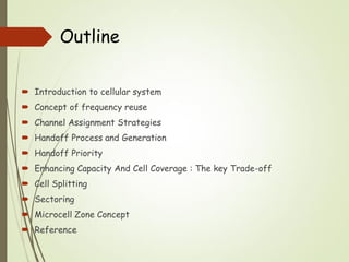 Outline
 Introduction to cellular system
 Concept of frequency reuse
 Channel Assignment Strategies
 Handoff Process and Generation
 Handoff Priority
 Enhancing Capacity And Cell Coverage : The key Trade-off
 Cell Splitting
 Sectoring
 Microcell Zone Concept
 Reference
 