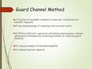 Guard Channel Method
A fraction of available channels is reserved exclusively for
handoff requests
It has disadvantage of reducing total carried traffic
It Offers efficient spectrum utilization when dynamic channel
assignment strategies by minimizing number of required guard
channels
It reduces number of blocked handoffs
It reduces system capacity
 