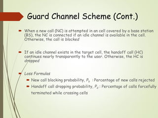  When a new call (NC) is attempted in an cell covered by a base station
(BS), the NC is connected if an idle channel is available in the cell.
Otherwise, the call is blocked
 If an idle channel exists in the target cell, the handoff call (HC)
continues nearly transparently to the user. Otherwise, the HC is
dropped
 Loss Formulas
 New call blocking probability, Pb : Percentage of new calls rejected
 Handoff call dropping probability, Pd : Percentage of calls forcefully
terminated while crossing cells
Guard Channel Scheme (Cont.)
 