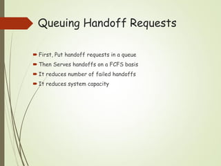 Queuing Handoff Requests
 First, Put handoff requests in a queue
 Then Serves handoffs on a FCFS basis
 It reduces number of failed handoffs
 It reduces system capacity
 