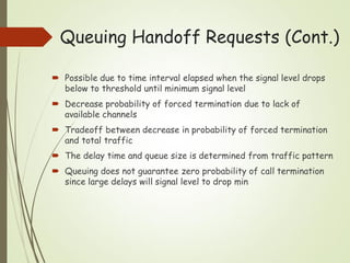 Queuing Handoff Requests (Cont.)
 Possible due to time interval elapsed when the signal level drops
below to threshold until minimum signal level
 Decrease probability of forced termination due to lack of
available channels
 Tradeoff between decrease in probability of forced termination
and total traffic
 The delay time and queue size is determined from traffic pattern
 Queuing does not guarantee zero probability of call termination
since large delays will signal level to drop min
 