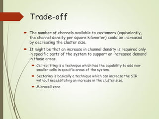  The number of channels available to customers (equivalently,
the channel density per square kilometer) could be increased
by decreasing the cluster size.
 It might be that an increase in channel density is required only
in specific parts of the system to support an increased demand
in those areas.
 Cell-splitting is a technique which has the capability to add new
smaller cells in specific areas of the system.
 Sectoring is basically a technique which can increase the SIR
without necessitating an increase in the cluster size.
 Microcell zone
Trade-off
 