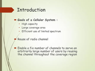 Introduction
 Goals of a Cellular System :
• High capacity
• Large coverage area
• Efficient use of limited spectrum
 Reuse of radio channel
 Enable a fix number of channels to serve an
arbitrarily large number of users by reusing
the channel throughout the coverage region
 