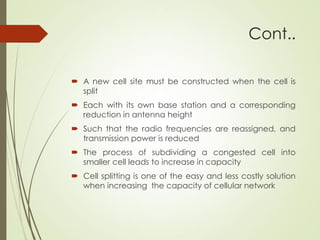 Cont..
 A new cell site must be constructed when the cell is
split
 Each with its own base station and a corresponding
reduction in antenna height
 Such that the radio frequencies are reassigned, and
transmission power is reduced
 The process of subdividing a congested cell into
smaller cell leads to increase in capacity
 Cell splitting is one of the easy and less costly solution
when increasing the capacity of cellular network
 