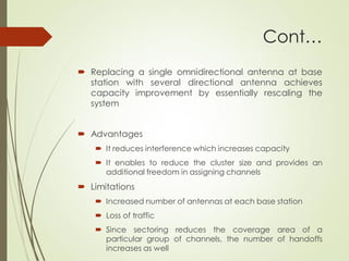 Cont…
 Replacing a single omnidirectional antenna at base
station with several directional antenna achieves
capacity improvement by essentially rescaling the
system
 Advantages
 It reduces interference which increases capacity
 It enables to reduce the cluster size and provides an
additional freedom in assigning channels
 Limitations
 Increased number of antennas at each base station
 Loss of traffic
 Since sectoring reduces the coverage area of a
particular group of channels, the number of handoffs
increases as well
 