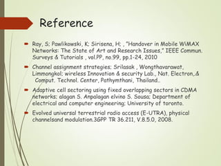 Reference
 Ray, S; Pawlikowski, K; Sirisena, H; , ”Handover in Mobile WiMAX
Networks: The State of Art and Research Issues,” IEEE Commun.
Surveys & Tutorials , vol.PP, no.99, pp.1-24, 2010
 Channel assignment strategies; Srilasak , Wongthavarawat,
Limmongkol; wireless Innovation & security Lab., Nat. Electron,.&
Comput. Technol. Center, Pathymthani, Thailand..
 Adaptive cell sectoring using fixed overlapping sectors in CDMA
networks; alagan S. Anpalagan elvino S. Sousa; Department of
electrical and computer engineering; University of toronto.
 Evolved universal terrestrial radio access (E-UTRA), physical
channelsand modulation.3GPP TR 36.211, V.8.5.0, 2008.
 