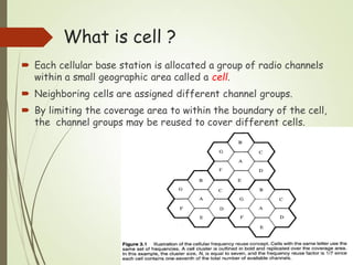 What is cell ?
 Each cellular base station is allocated a group of radio channels
within a small geographic area called a cell.
 Neighboring cells are assigned different channel groups.
 By limiting the coverage area to within the boundary of the cell,
the channel groups may be reused to cover different cells.
 