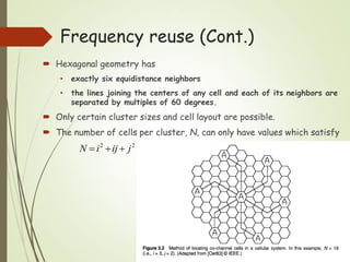  Hexagonal geometry has
• exactly six equidistance neighbors
• the lines joining the centers of any cell and each of its neighbors are
separated by multiples of 60 degrees.
 Only certain cluster sizes and cell layout are possible.
 The number of cells per cluster, N, can only have values which satisfy
22
jijiN 
Frequency reuse (Cont.)
 
