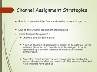 Channel Assignment Strategies
 Goal is to minimize interference & maximize use of capacity.
 One of the Channel assignment strategies is
1. Fixed Channel Assignment :
 Channels are divided in sets.
 A set of channels is permanently allocated to each cell in the
network. Same set of channels must be assigned to cells
separated by a certain distance to reduce co-channel
interference.
 Any call attempt within the cell can only be served by the
unused channels in that particular cell. The service is blocked
if all channels have used up
 