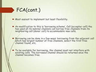  Most easiest to implement but least flexibility.
 An modification to this is ‘borrowing scheme’. Cell (acceptor cell) tha
has used all its nominal channels can borrow free channels from its
neighboring cell (donor cell) to accommodate new calls.
 Borrowing can be done in a few ways: borrowing from the adjacent cell
which has largest number of free channels, select the first free
channel found, etc.
 To be available for borrowing, the channel must not interfere with
existing calls. The borrowed channel should be returned once the
channel becomes free.
FCA(cont.)
 
