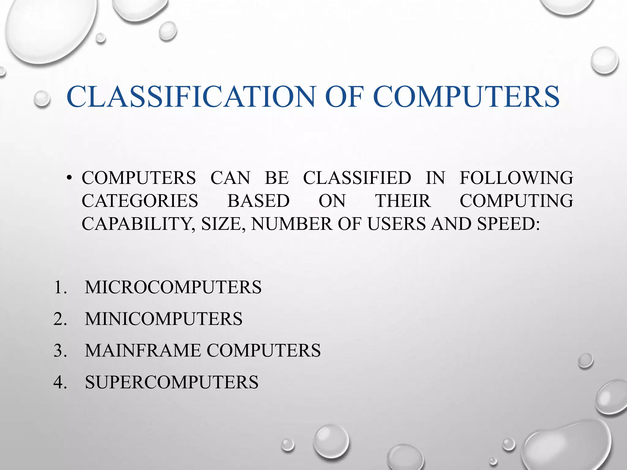 CLASSIFICATION OF COMPUTERS 
• COMPUTERS CAN BE CLASSIFIED IN FOLLOWING 
CATEGORIES BASED ON THEIR COMPUTING 
CAPABILITY, SIZE, NUMBER OF USERS AND SPEED: 
1. MICROCOMPUTERS 
2. MINICOMPUTERS 
3. MAINFRAME COMPUTERS 
4. SUPERCOMPUTERS 
 