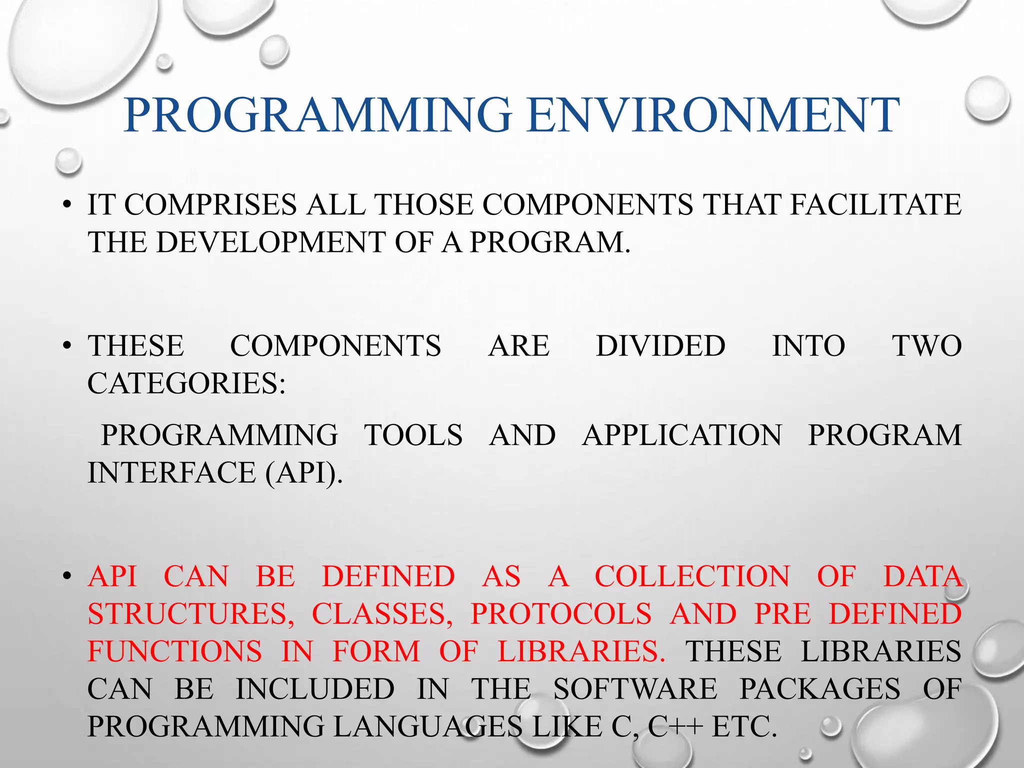 PROGRAMMING ENVIRONMENT 
• IT COMPRISES ALL THOSE COMPONENTS THAT FACILITATE 
THE DEVELOPMENT OF A PROGRAM. 
• THESE COMPONENTS ARE DIVIDED INTO TWO 
CATEGORIES: 
PROGRAMMING TOOLS AND APPLICATION PROGRAM 
INTERFACE (API). 
• API CAN BE DEFINED AS A COLLECTION OF DATA 
STRUCTURES, CLASSES, PROTOCOLS AND PRE DEFINED 
FUNCTIONS IN FORM OF LIBRARIES. THESE LIBRARIES 
CAN BE INCLUDED IN THE SOFTWARE PACKAGES OF 
PROGRAMMING LANGUAGES LIKE C, C++ ETC. 
 