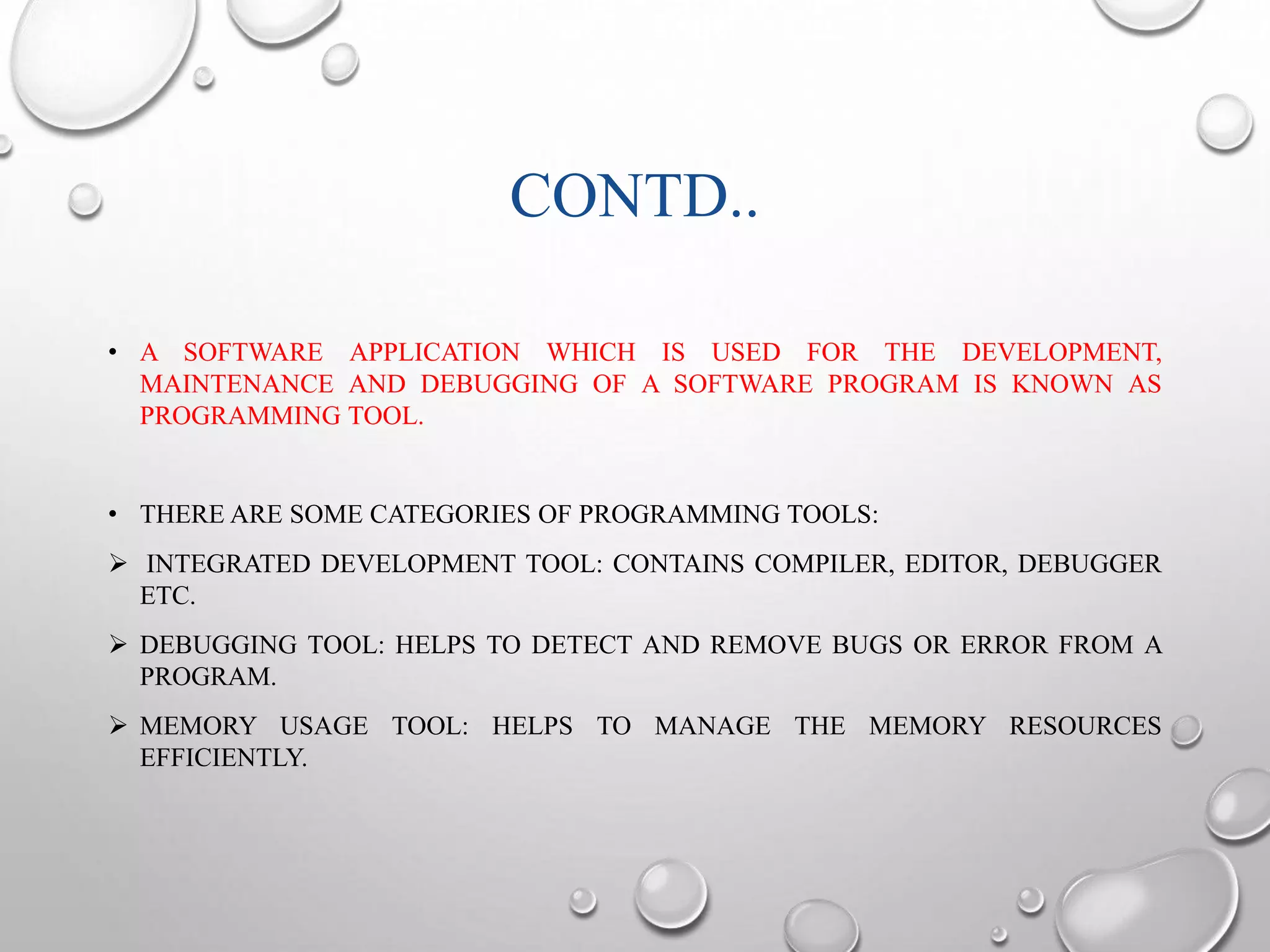 CONTD.. 
• A SOFTWARE APPLICATION WHICH IS USED FOR THE DEVELOPMENT, 
MAINTENANCE AND DEBUGGING OF A SOFTWARE PROGRAM IS KNOWN AS 
PROGRAMMING TOOL. 
• THERE ARE SOME CATEGORIES OF PROGRAMMING TOOLS: 
 INTEGRATED DEVELOPMENT TOOL: CONTAINS COMPILER, EDITOR, DEBUGGER 
ETC. 
 DEBUGGING TOOL: HELPS TO DETECT AND REMOVE BUGS OR ERROR FROM A 
PROGRAM. 
 MEMORY USAGE TOOL: HELPS TO MANAGE THE MEMORY RESOURCES 
EFFICIENTLY. 
 