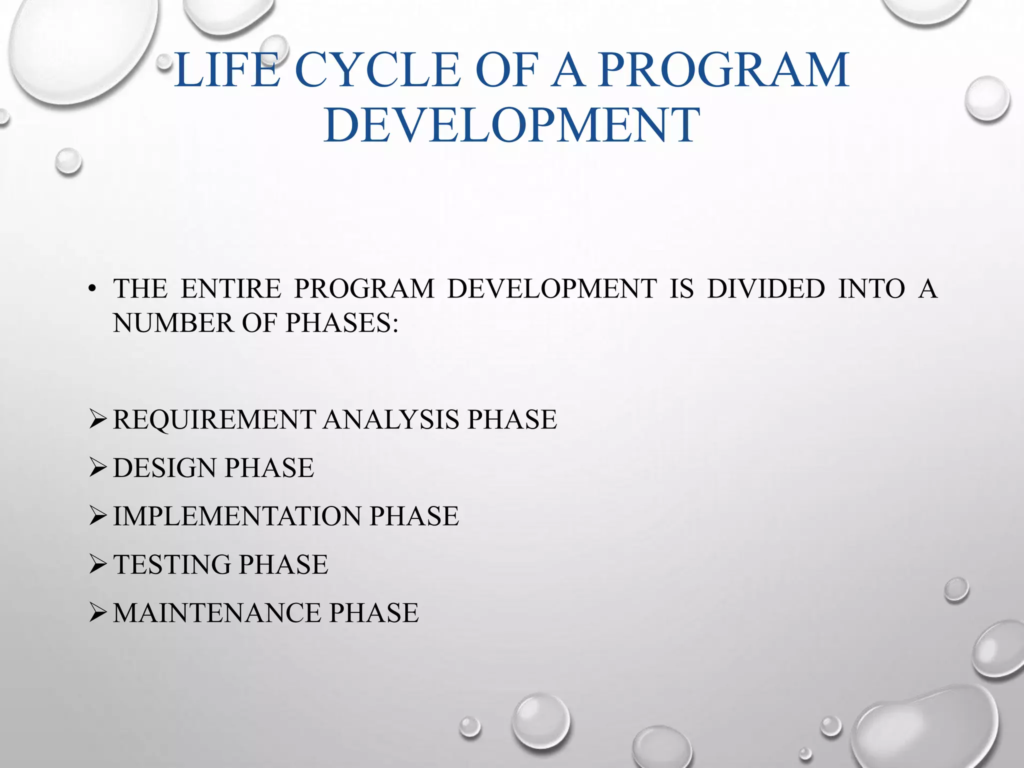 LIFE CYCLE OF A PROGRAM 
DEVELOPMENT 
• THE ENTIRE PROGRAM DEVELOPMENT IS DIVIDED INTO A 
NUMBER OF PHASES: 
REQUIREMENTANALYSIS PHASE 
DESIGN PHASE 
IMPLEMENTATION PHASE 
TESTING PHASE 
MAINTENANCE PHASE 
 