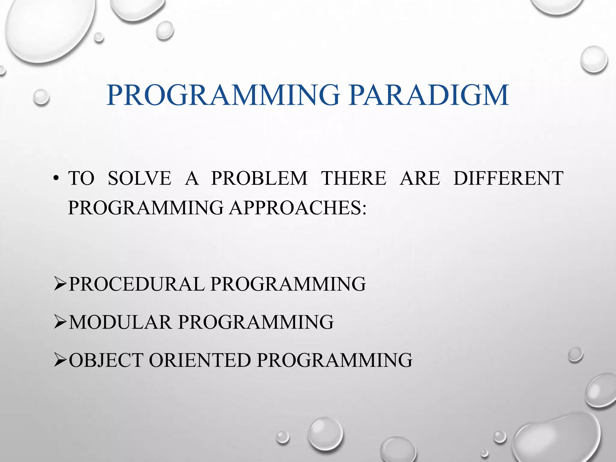 PROGRAMMING PARADIGM 
• TO SOLVE A PROBLEM THERE ARE DIFFERENT 
PROGRAMMING APPROACHES: 
PROCEDURAL PROGRAMMING 
MODULAR PROGRAMMING 
OBJECT ORIENTED PROGRAMMING 
 