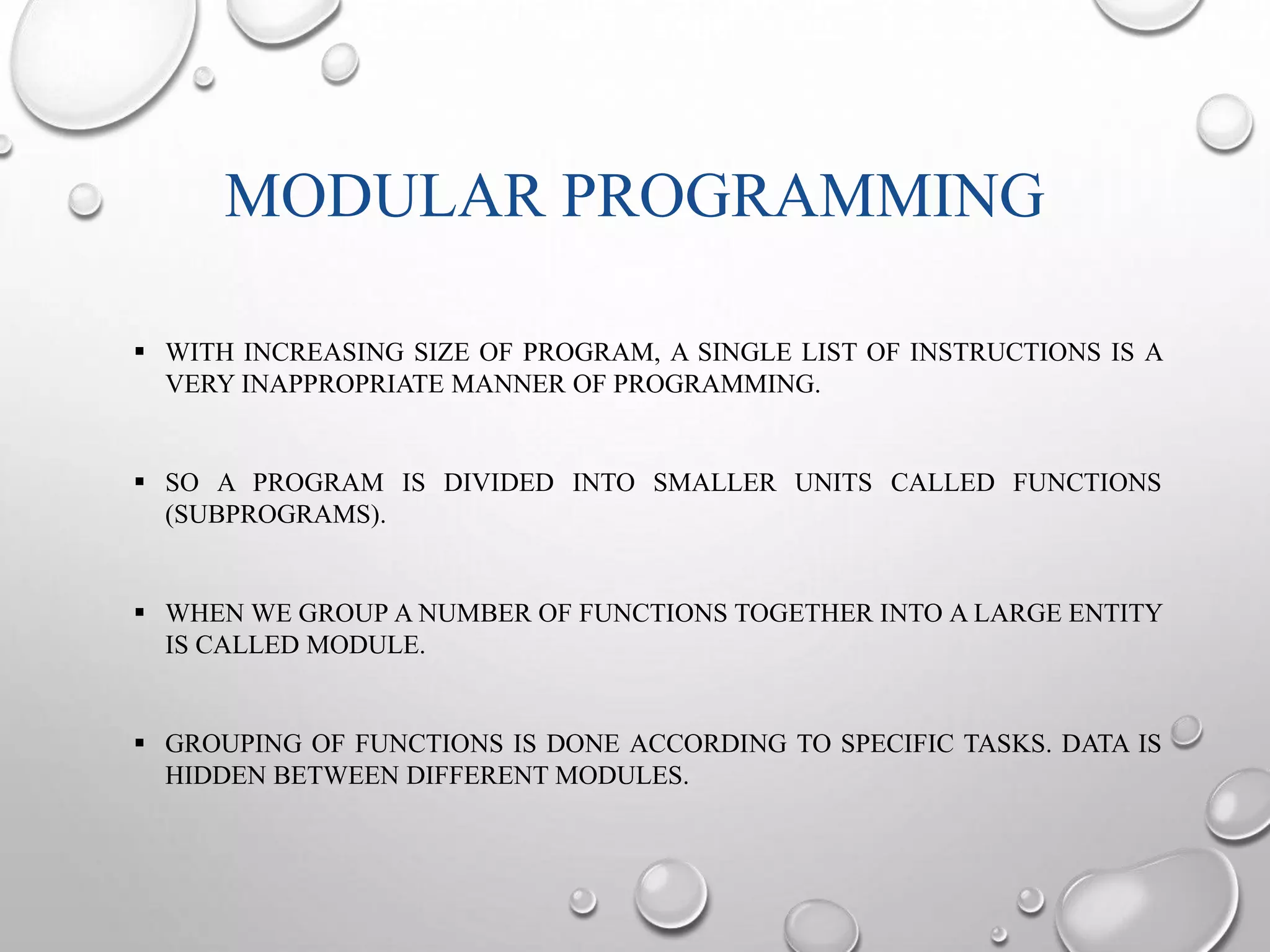 MODULAR PROGRAMMING 
 WITH INCREASING SIZE OF PROGRAM, A SINGLE LIST OF INSTRUCTIONS IS A 
VERY INAPPROPRIATE MANNER OF PROGRAMMING. 
 SO A PROGRAM IS DIVIDED INTO SMALLER UNITS CALLED FUNCTIONS 
(SUBPROGRAMS). 
 WHEN WE GROUP A NUMBER OF FUNCTIONS TOGETHER INTO A LARGE ENTITY 
IS CALLED MODULE. 
 GROUPING OF FUNCTIONS IS DONE ACCORDING TO SPECIFIC TASKS. DATA IS 
HIDDEN BETWEEN DIFFERENT MODULES. 
 