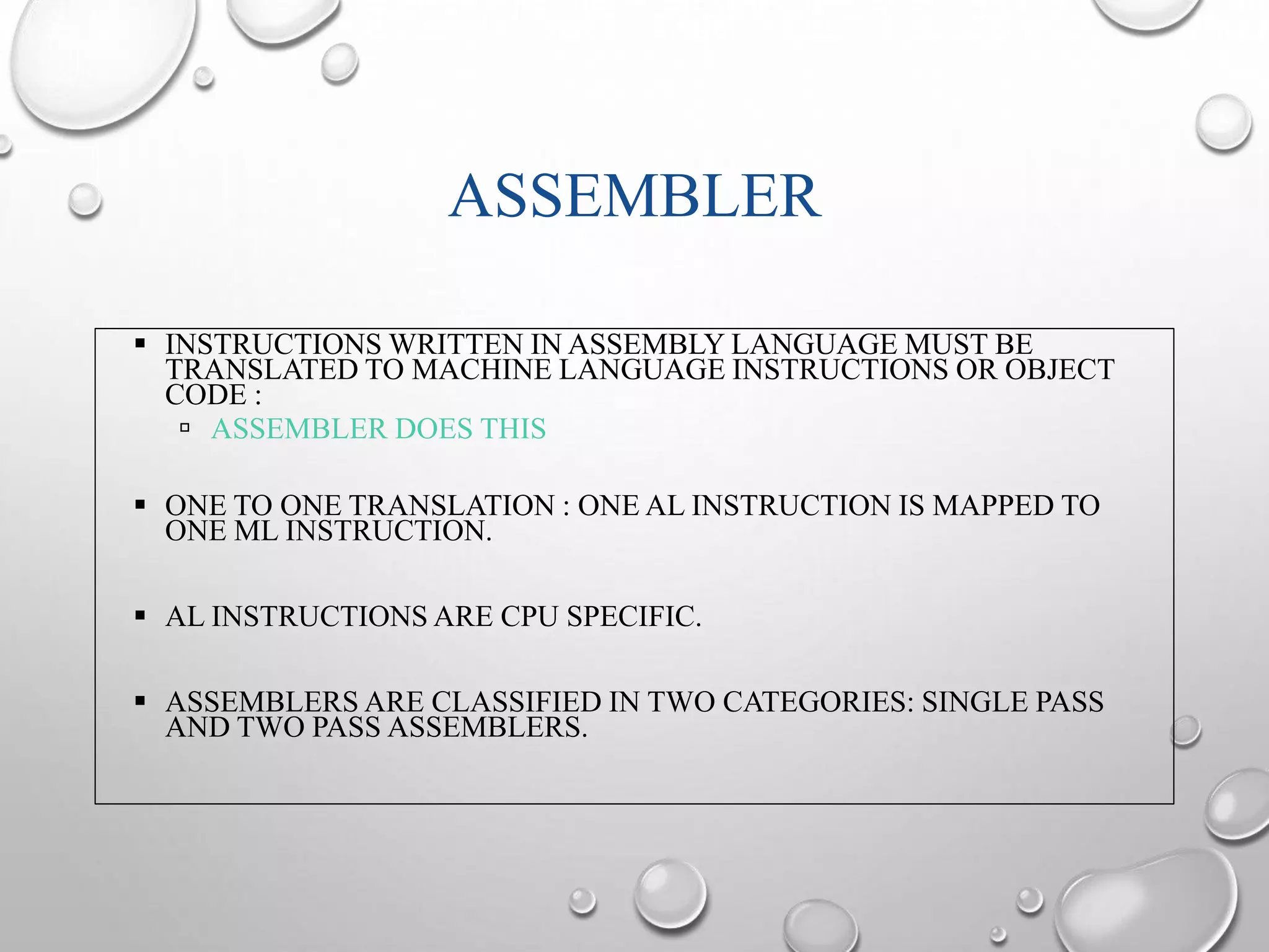 ASSEMBLER 
 INSTRUCTIONS WRITTEN IN ASSEMBLY LANGUAGE MUST BE 
TRANSLATED TO MACHINE LANGUAGE INSTRUCTIONS OR OBJECT 
CODE : 
 ASSEMBLER DOES THIS 
 ONE TO ONE TRANSLATION : ONE AL INSTRUCTION IS MAPPED TO 
ONE ML INSTRUCTION. 
 AL INSTRUCTIONS ARE CPU SPECIFIC. 
 ASSEMBLERS ARE CLASSIFIED IN TWO CATEGORIES: SINGLE PASS 
AND TWO PASS ASSEMBLERS. 
 