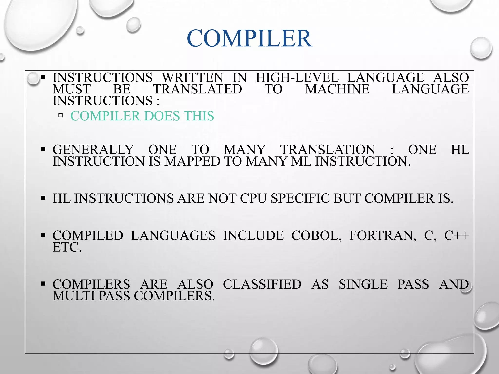 COMPILER 
 INSTRUCTIONS WRITTEN IN HIGH-LEVEL LANGUAGE ALSO 
MUST BE TRANSLATED TO MACHINE LANGUAGE 
INSTRUCTIONS : 
 COMPILER DOES THIS 
 GENERALLY ONE TO MANY TRANSLATION : ONE HL 
INSTRUCTION IS MAPPED TO MANY ML INSTRUCTION. 
 HL INSTRUCTIONS ARE NOT CPU SPECIFIC BUT COMPILER IS. 
 COMPILED LANGUAGES INCLUDE COBOL, FORTRAN, C, C++ 
ETC. 
 COMPILERS ARE ALSO CLASSIFIED AS SINGLE PASS AND 
MULTI PASS COMPILERS. 
 