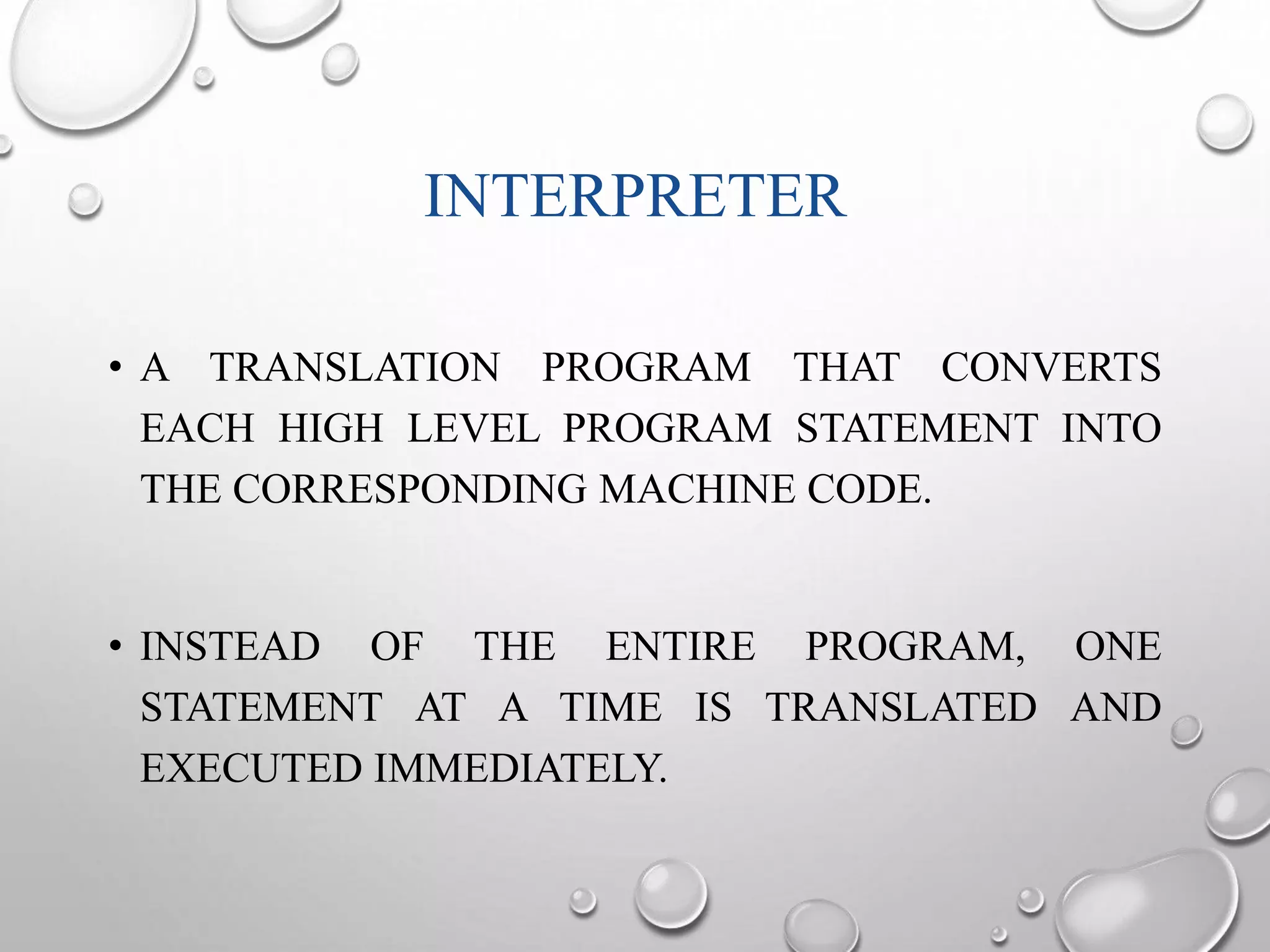 INTERPRETER 
• A TRANSLATION PROGRAM THAT CONVERTS 
EACH HIGH LEVEL PROGRAM STATEMENT INTO 
THE CORRESPONDING MACHINE CODE. 
• INSTEAD OF THE ENTIRE PROGRAM, ONE 
STATEMENT AT A TIME IS TRANSLATED AND 
EXECUTED IMMEDIATELY. 
 