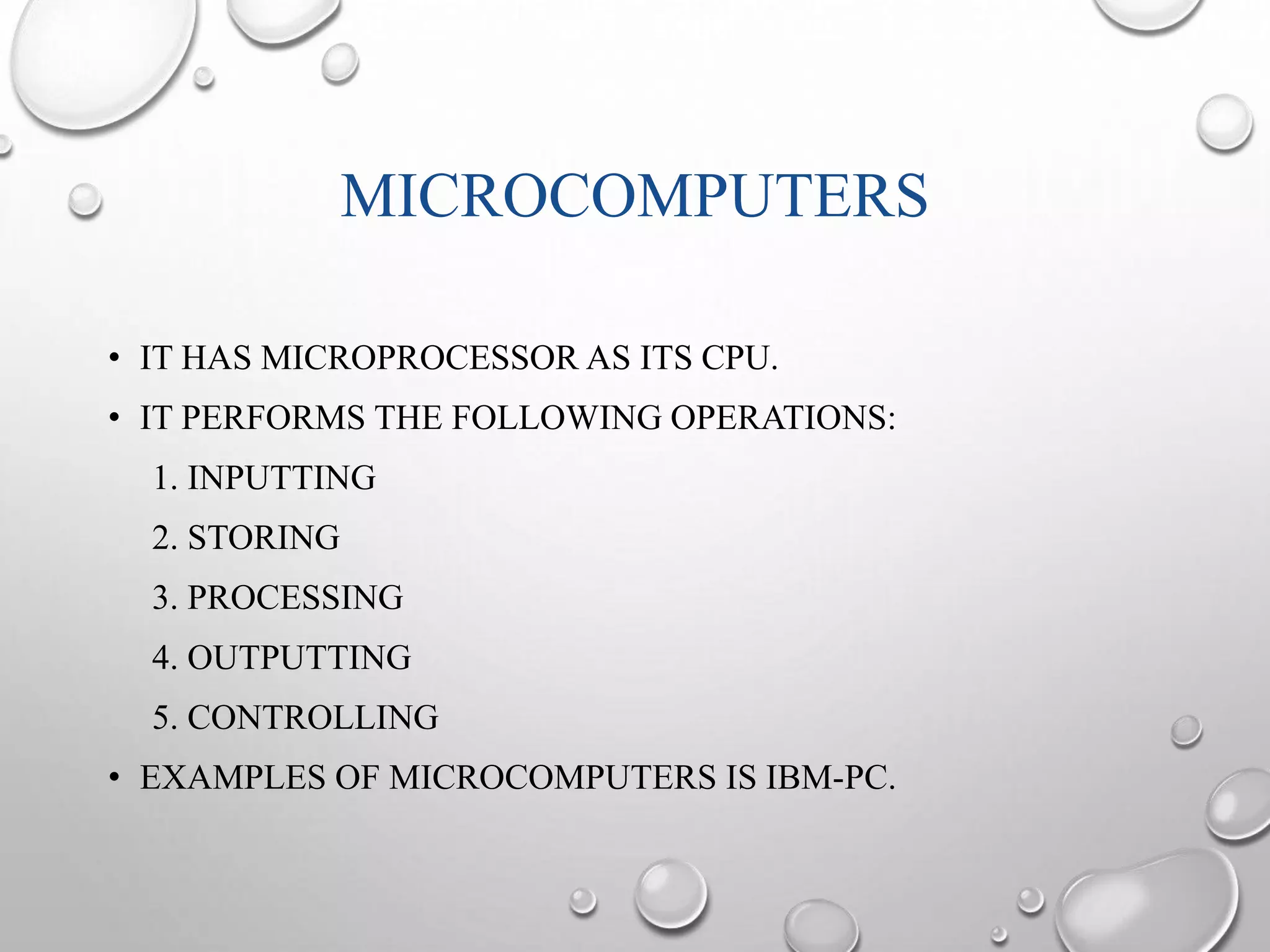 MICROCOMPUTERS 
• IT HAS MICROPROCESSOR AS ITS CPU. 
• IT PERFORMS THE FOLLOWING OPERATIONS: 
1. INPUTTING 
2. STORING 
3. PROCESSING 
4. OUTPUTTING 
5. CONTROLLING 
• EXAMPLES OF MICROCOMPUTERS IS IBM-PC. 
 