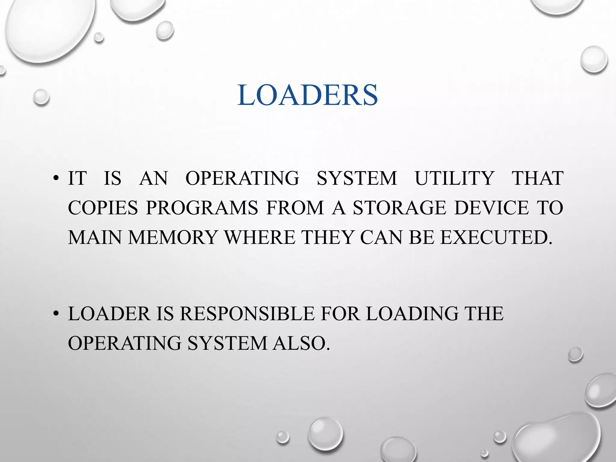 LOADERS 
• IT IS AN OPERATING SYSTEM UTILITY THAT 
COPIES PROGRAMS FROM A STORAGE DEVICE TO 
MAIN MEMORYWHERE THEY CAN BE EXECUTED. 
• LOADER IS RESPONSIBLE FOR LOADING THE 
OPERATING SYSTEM ALSO. 
 