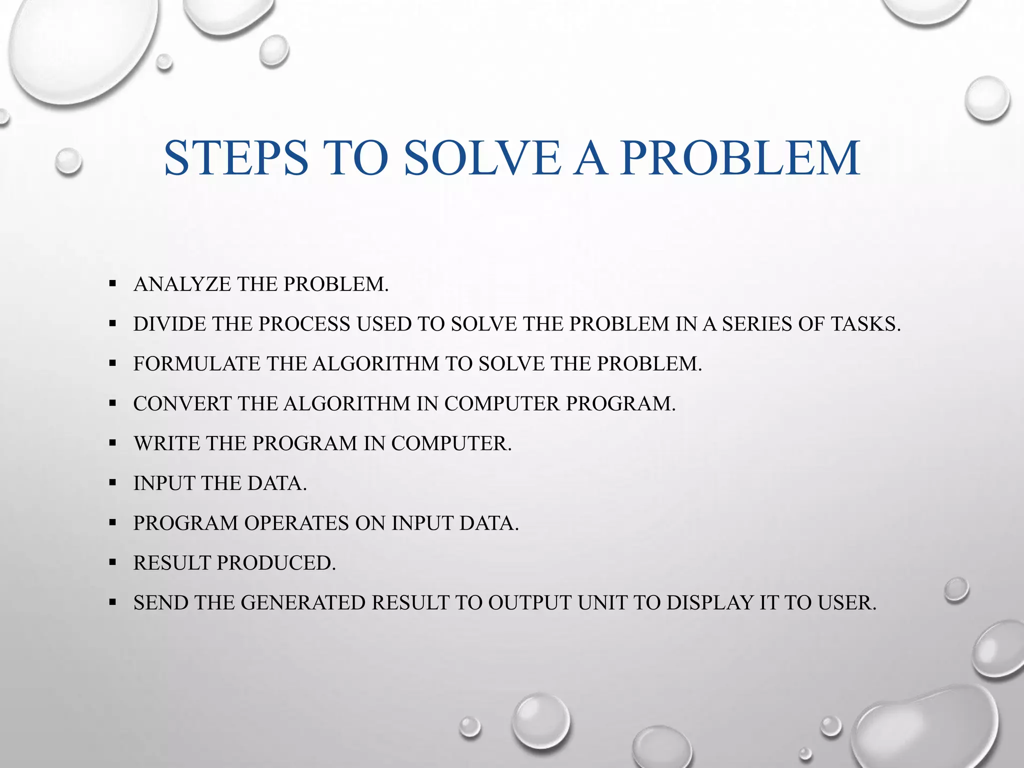 STEPS TO SOLVE A PROBLEM 
 ANALYZE THE PROBLEM. 
 DIVIDE THE PROCESS USED TO SOLVE THE PROBLEM IN A SERIES OF TASKS. 
 FORMULATE THE ALGORITHM TO SOLVE THE PROBLEM. 
 CONVERT THE ALGORITHM IN COMPUTER PROGRAM. 
 WRITE THE PROGRAM IN COMPUTER. 
 INPUT THE DATA. 
 PROGRAM OPERATES ON INPUT DATA. 
 RESULT PRODUCED. 
 SEND THE GENERATED RESULT TO OUTPUT UNIT TO DISPLAY IT TO USER. 
 
