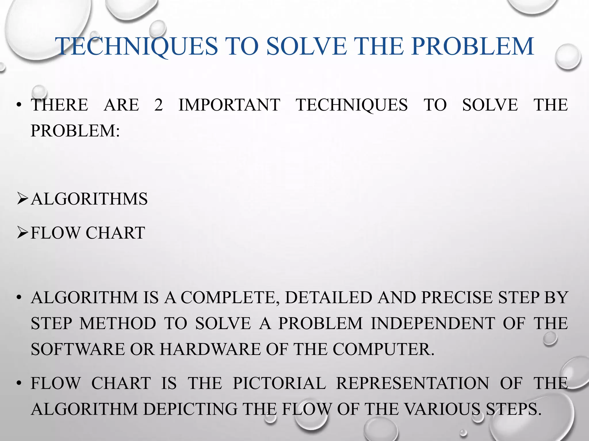 TECHNIQUES TO SOLVE THE PROBLEM 
• THERE ARE 2 IMPORTANT TECHNIQUES TO SOLVE THE 
PROBLEM: 
ALGORITHMS 
FLOW CHART 
• ALGORITHM IS A COMPLETE, DETAILED AND PRECISE STEP BY 
STEP METHOD TO SOLVE A PROBLEM INDEPENDENT OF THE 
SOFTWARE OR HARDWARE OF THE COMPUTER. 
• FLOW CHART IS THE PICTORIAL REPRESENTATION OF THE 
ALGORITHM DEPICTING THE FLOW OF THE VARIOUS STEPS. 
 