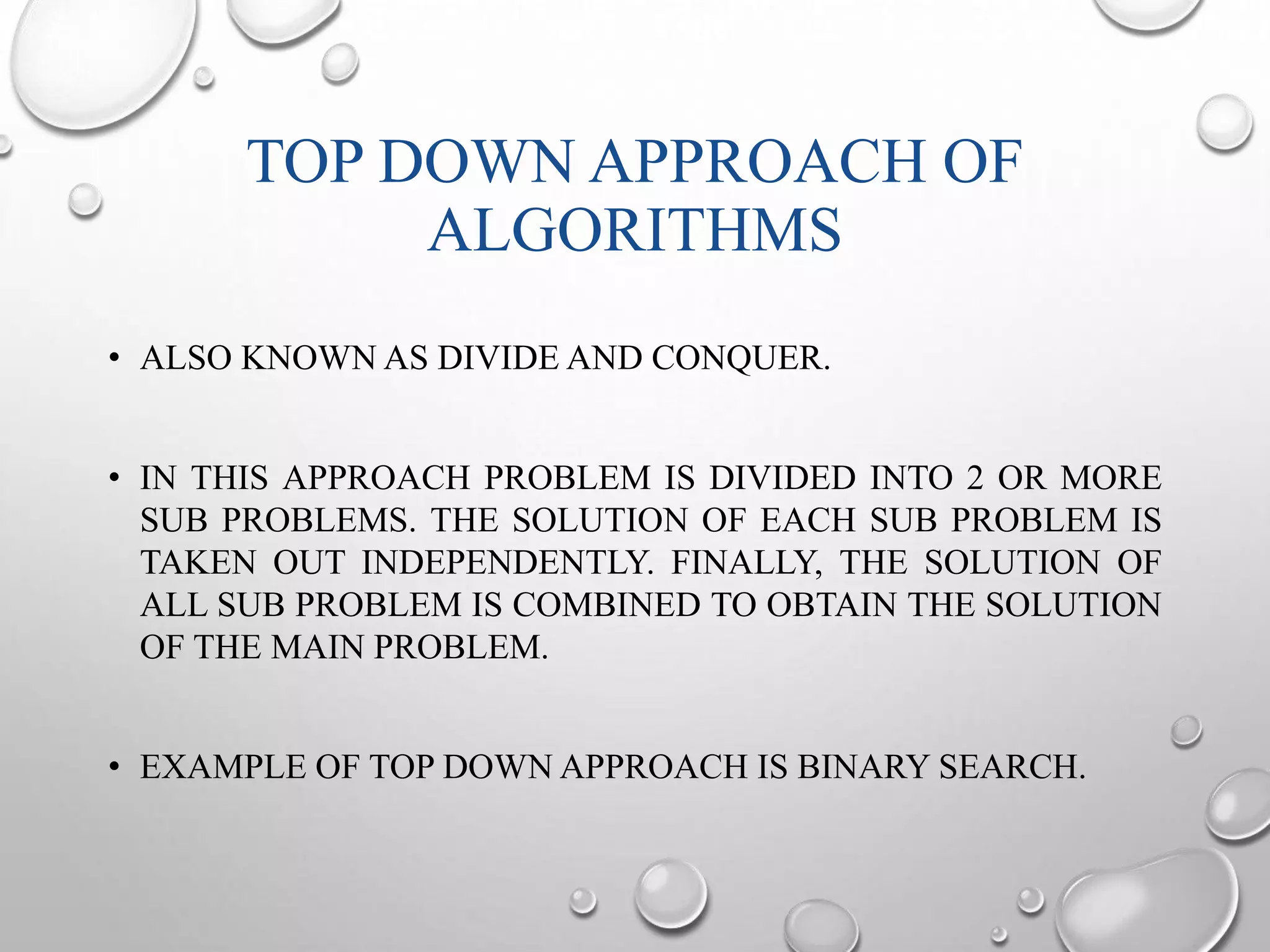 TOP DOWN APPROACH OF 
ALGORITHMS 
• ALSO KNOWN AS DIVIDE AND CONQUER. 
• IN THIS APPROACH PROBLEM IS DIVIDED INTO 2 OR MORE 
SUB PROBLEMS. THE SOLUTION OF EACH SUB PROBLEM IS 
TAKEN OUT INDEPENDENTLY. FINALLY, THE SOLUTION OF 
ALL SUB PROBLEM IS COMBINED TO OBTAIN THE SOLUTION 
OF THE MAIN PROBLEM. 
• EXAMPLE OF TOP DOWN APPROACH IS BINARY SEARCH. 
 