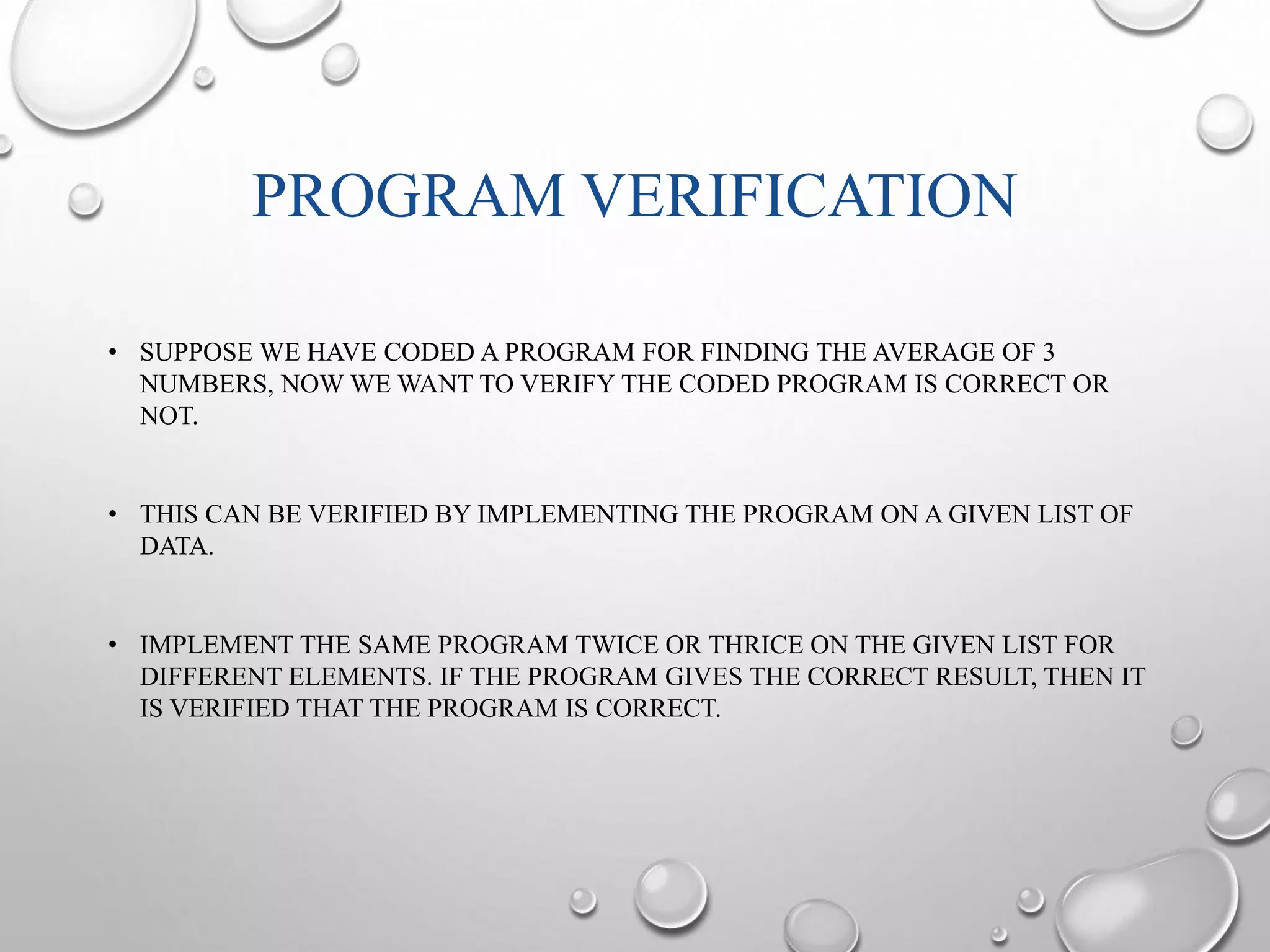 PROGRAM VERIFICATION 
• SUPPOSE WE HAVE CODED A PROGRAM FOR FINDING THE AVERAGE OF 3 
NUMBERS, NOW WE WANT TO VERIFY THE CODED PROGRAM IS CORRECT OR 
NOT. 
• THIS CAN BE VERIFIED BY IMPLEMENTING THE PROGRAM ON A GIVEN LIST OF 
DATA. 
• IMPLEMENT THE SAME PROGRAM TWICE OR THRICE ON THE GIVEN LIST FOR 
DIFFERENT ELEMENTS. IF THE PROGRAM GIVES THE CORRECT RESULT, THEN IT 
IS VERIFIED THAT THE PROGRAM IS CORRECT. 
 